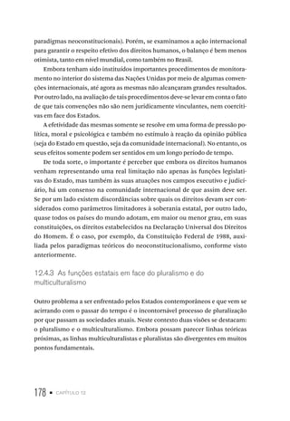 178 • capítulo 12
paradigmas neoconstitucionais). Porém, se examinamos a ação internacional
para garantir o respeito efetivo dos direitos humanos, o balanço é bem menos
otimista, tanto em nível mundial, como também no Brasil.
Embora tenham sido instituídos importantes procedimentos de monitora-
mento no interior do sistema das Nações Unidas por meio de algumas conven-
ções internacionais, até agora as mesmas não alcançaram grandes resultados.
Por outro lado, na avaliação de tais procedimentos deve-se levar em conta o fato
de que tais convenções não são nem juridicamente vinculantes, nem coerciti-
vas em face dos Estados.
A efetividade das mesmas somente se resolve em uma forma de pressão po-
lítica, moral e psicológica e também no estímulo à reação da opinião pública
(seja do Estado em questão, seja da comunidade internacional). No entanto, os
seus efeitos somente podem ser sentidos em um longo período de tempo.
De toda sorte, o importante é perceber que embora os direitos humanos
venham representando uma real limitação não apenas às funções legislati-
vas do Estado, mas também às suas atuações nos campos executivo e judici-
ário, há um consenso na comunidade internacional de que assim deve ser.
Se por um lado existem discordâncias sobre quais os direitos devam ser con-
siderados como parâmetros limitadores à soberania estatal, por outro lado,
quase todos os países do mundo adotam, em maior ou menor grau, em suas
constituições, os direitos estabelecidos na Declaração Universal dos Direitos
do Homem. É o caso, por exemplo, da Constituição Federal de 1988, auxi-
liada pelos paradigmas teóricos do neoconstitucionalismo, conforme visto
anteriormente.
12.4.3 As funções estatais em face do pluralismo e do
multiculturalismo
Outro problema a ser enfrentado pelos Estados contemporâneos e que vem se
acirrando com o passar do tempo é o incontornável processo de pluralização
por que passam as sociedades atuais. Neste contexto duas visões se destacam:
o pluralismo e o multiculturalismo. Embora possam parecer linhas teóricas
próximas, as linhas multiculturalistas e pluralistas são divergentes em muitos
pontos fundamentais.
 