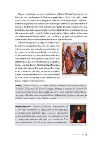 capítulo 1 • 17
Alguns consideram controverso utilizar a palavra “ciência” quando se está
diante de um estudo acerca de fenômenos políticos, a não ser que utilizemos o
termo ciência de forma menos rigorosa. Quando tentávamos definir “Política”,
afirmamos que há quem entenda que a definição de Política poderia estar sub-
metida a problemas de ordem subjetiva por parte de quem analisa. Pois é, a
dificuldade de estabelecer o estudo em um nível científico encontra sua origem
não apenas nas diferenças de visões apresentadas pelos eruditos sobre a na-
tureza dos fenômenos políticos, como também a própria (in)capacidade dos
observadores de analisarem esses fenômenos “objetivamente”.
O fenômeno político é objeto de estudo des-
de a Grécia Antiga, havendo um certo consenso
entre os autores que estudos aprofundados so-
bre o tema se iniciam com Platão e Aristóteles.
Na Modernidade o seu desenvolvimento foi bas-
tante acentuado, vários grandes pensadores coo-
peraram para que isso ocorresse (v.g. Maquiavel,
Bodin, Hobbes, Locke, Montesquieu, Rousseau,
só para citar alguns dos mais aclamados e que
serão citados no percurso de nossos estudos).
Porém, só recentemente vem sendo desenvolvido
de forma mais autônoma o que chamamos nos
dias de hoje por Ciência política.
Platão – (Atenas, 427/428 – 347/348 a.C.) Um dos maiores filósofos do período clássico
da Grécia Antiga. Autor de diversos diálogos filosóficos e fundador da Academia em
Atenas (a primeira instituição de educação superior do mundo ocidental). Juntamente com
seu mentor, Sócrates, e seu pupilo, Aristóteles, Platão ajudou a construir os alicerces da
Filosofia natural, da Ciência e da Filosofia ocidental.
Nicolau Maquiavel – (Florença, 3 de maio de 1469 — Florença, 21
de junho de 1527) Historiador, poeta, diplomata e músico italiano
do Renascimento. É reconhecido como fundador do pensamento e
da Ciência política moderna, pelo fato de ter escrito sobre o Estado
e o governo como realmente são, e não como deveriam ser. É um
autor fundamental da Política e um dos mentores do Absolutismo
Figura 1.15
Figura 1.16
 