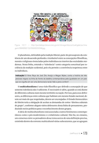 capítulo 12 • 179
Figura 12.11 – http://portaldoprofessor.mec.gov.br/storage/discovirtual/galerias/ima-
gem/0000000132/0000023248.jpg
O pluralismo, defendido pela tradição liberal, parte do pressuposto da exis-
tência de um desacordo profundo e irredutível entre as concepções filosóficas,
morais e religiosas vivenciadas pelos indivíduos no interior das sociedades mo-
dernas. Nesta linha, entende a “tolerância” como categoria conceitual por ex-
celência da tradição ocidental, pois ela permite a convivência respeitosa entre
os indivíduos.
Indicação! O filme Raça de Joel Zito Araújo e Megan Mylan, conta a história de três
pessoas negras na linha de frente da batalha contemporânea pela igualdade em um país
que se orgulha em ser uma democracia racial. Vale a pena conferir!
O multiculturalismo é uma visão filosófica que defende a concepção de que
somente tolerância não é suficiente. É necessário ir além, quando se está diante
de diferentes culturas num mesmo território ou nação. Por isso, para seus defen-
sores, as diferenças entre culturas que habitam um mesmo Estado nacional, de-
vem ser mais do que respeitadas, devem ser encorajadas. O Estado Democrático
de Direito teria a obrigação de aceitar as demandas de certos “direitos culturais
de grupo”, conforme alegam vários defensores desta linha de pensamento, pro-
duzindo meios políticos para o reconhecimento destes grupos.
A ideia de multiculturalismo está associada a outros fenômenos contempo-
râneos como o pós-modernismo e o relativismo cultural. Não há, no entanto,
um consenso entre os pensadores desse tema acerca de uma definição precisa,
existindo dentro da corrente multicultural várias subcorrentes, que se agregam
 