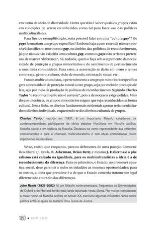 180 • capítulo 12
em torno da ideia de diversidade. Outra questão é saber quais os grupos estão
em condições de serem reconhecidos como tal para fazer uso das políticas
multiculturalistas.
Para fins de exemplificação, seria possível falar em uma “cultura gay”? Os
gays formariam um grupo específico? Embora haja quem entenda não ser pos-
sível classificar o movimento gay, no âmbito das políticas de reconhecimento,
já que não só não existiria uma cultura gay, como os gays não teriam a preten-
são de marcar “diferença”, há, todavia, quem o faça sob o argumento da neces-
sidade de proteção a grupos minoritários e do sentimento de pertencimento
a uma dada comunidade. Para estes, a associação se daria em torno a temas
como raça, gênero, cultura, visão de mundo, orientação sexual etc.
Paraosmulticulturalistas,opertencimentoaumgrupominoritárioespecífico
gera a necessidade de proteção estatal a este grupo, seja por meio de produção de
leis, seja por meio da produção de políticas de reconhecimento. Segundo Charles
Taylor “o reconhecimento não é cortesia”, pois a democracia exige polidez. Mais
do que tolerância, os grupos minoritários exigem que seja reconhecida sua forma
cultural. Nesta linha, os direitos fundamentais ocidentais apenas teriam enfatiza-
do os direitos individuais, esquecendo-se dos direitos culturais de grupos.
Charles Taylor, nascido em 1931, é um importante filósofo canadense da
contemporaneidade, participando de vários debates filosóficos em filosofia política,
filosofia social e em história da filosofia. Destacou-se como representante das vertentes
comunitaristas e para o chamado multiculturalismo e tem obras consideradas muito
importantes nestas áreas.
Vê-se, então, que enquanto, para os defensores de uma posição democrá-
tico-liberal (J. Rawls, B. Ackerman, Brian Berry e mesmo J. Habermas) o plu-
ralismo está calcado na igualdade, para os multiculturalistas a ideia é a de
reconhecimento da diferença. Para os primeiros, o Estado, ao promover a jus-
tiça social, deve garantir a todos os cidadãos as mesmas oportunidades; para
os outros, a ideia que prevalece é a de que o Estado conceda tratamento legal
diferenciado em razão das diferenças.
John Rawls (1921-2002) foi um filósofo norte-americano, frequentou as Universidades
de Oxford e de Harvard, tendo mais tarde lecionado nesta última. Por muitos considerado
o maior nome da filosofia política do século XX, escreveu algumas influentes obras sobre
política entre as quais se destaca Uma Teoria de Justiça.
 