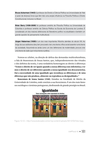 capítulo 12 • 181
Bruce Ackerman (1943) é professor de Direito e Ciência Política na Universidade de Yale
e autor de diversos livros que têm tido uma ampla influência na Filosofia Política e Direito
Constitucional, inclusive no Brasil.
Brian Barry (1936-2009) foi professor emérito de Filosofia Política na Universidade de
Columbia e professor emérito de Ciência Política na Escola de Economia de Londres. É
considerado um dos maiores defensores do liberalismo político na atualidade e também um
grande opositor do pensamento multicultural.
Jürgen Habermas (1929) é um dos mais importantes filósofos alemães do século XX. Ao
longo da sua vastíssima obra, tem procurado criar uma teoria crítica social assente numa teoria
da sociedade. Assumindo-se ainda como um dos defensores da modernidade, procura criar
uma teoria da razão que inclua teoria e prática.
Tornou-se célebre, na direção de defesa das demandas multiculturalistas,
a fala de Boaventura de Souza Santos, que, independentemente das virtudes
e dos defeitos da teoria, é uma verdadeira homenagem ao direito à diferença:
“Temos o direito de ser iguais quando a nossa diferença nos inferioriza; e te-
mos o direito de ser diferentes quando a nossa igualdade nos descaracteriza.
Daí a necessidade de uma igualdade que reconheça as diferenças e de uma
diferença que não produza, alimente ou reproduza as desigualdades.”
Boaventura de Sousa Santos (1940). Estudou na Faculdade de Direito da
Universidade de Coimbra, onde concluiu a sua licenciatura. É um dos mais famo-
sos sociólogos e cientistas portugueses, desfrutando de grande prestígio no Brasil.
Figura 12.12 – http://www.bulevoador.com.br/wp-content/uploads/2013/02/foto-3.jpg
 