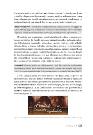 capítulo 12 • 183
Seopluralismoéincontornávelnassociedadesmodernas,épossívelqueosdemo-
cratas-liberais possuam alguma razão, quando, seguindo a observação de Nancy
Fraser, afirmam que o multiculturalismo acabou por introduzir um elemento es-
tranho ao Estado Democrático de Direito: a separação (racial, cultural etc.).
NancyFraser(1947)éumainfluentepensadorafeminista,preocupadacomasconcepçõesde
justiça. Afirma que a justiça, como conceito complexo, deve ser entendida sob três dimensões
separadas, ainda que inter-relacionadas: distribuição, reconhecimento e representação.
Alega ainda que as demandas multiculturalistas levadas a extremos cons-
troem, no interior do Estado nacional, verdadeiros nichos culturais exclusi-
vos, dificultando a integração e diluindo os vínculos existentes entre cidadão
e Estado. Neste sentido, o indivíduo apenas estaria apto a se reconhecer como
um membro do grupo minoritário específico, mas não capaz de se reconhecer
como membro da sociedade estatal. Este rompimento do elo é mais um desafio
do Estado contemporâneo, que tem que lidar com indivíduos que não apenas
não compartilham valores entre si, mas que, cada vez mais, alteram seus pró-
prios valores em um espaço de tempo cada vez menor.
Indicação! Vale muito a pena ver o filme Antes da chuva. Ali é mostrada uma Iugoslávia
absolutamente dividida por profundos conflitos étnicos, culturais e, em especial, religiosos. O
melhoréqueestádisponívelnarede,emhttps://www.youtube.com/watch?v=hoVsxFARw0Q.
O tema vem ganhando crescente dimensão no Brasil. Não são poucos os
casos relevantes em que, para se entender a discussão travada, é necessário
algum domínio das linhas argumentativas que envolvem a discussão pluralis-
mo X multiculturalismo. Para fins de exemplificação, citamos a demarcação
de terras indígenas, a Lei de Cotas Raciais, as demandas dos quilombolas, a
Lei Maria da Penha, o reconhecimento da união homoafetiva, a diminuição da
maioridade penal etc.
Figura 12.13 – http://www.funasa.gov.br/site/wp-content/uploads/2012/04/QUILOMBOLAS1.jpg
 