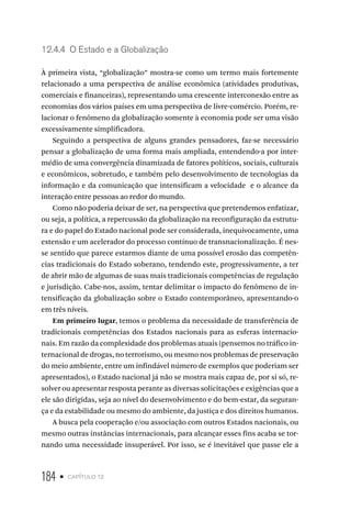 184 • capítulo 12
12.4.4 O Estado e a Globalização
À primeira vista, “globalização” mostra-se como um termo mais fortemente
relacionado a uma perspectiva de análise econômica (atividades produtivas,
comerciais e financeiras), representando uma crescente interconexão entre as
economias dos vários países em uma perspectiva de livre-comércio. Porém, re-
lacionar o fenômeno da globalização somente à economia pode ser uma visão
excessivamente simplificadora.
Seguindo a perspectiva de alguns grandes pensadores, faz-se necessário
pensar a globalização de uma forma mais ampliada, entendendo-a por inter-
médio de uma convergência dinamizada de fatores políticos, sociais, culturais
e econômicos, sobretudo, e também pelo desenvolvimento de tecnologias da
informação e da comunicação que intensificam a velocidade e o alcance da
interação entre pessoas ao redor do mundo.
Como não poderia deixar de ser, na perspectiva que pretendemos enfatizar,
ou seja, a política, a repercussão da globalização na reconfiguração da estrutu-
ra e do papel do Estado nacional pode ser considerada, inequivocamente, uma
extensão e um acelerador do processo contínuo de transnacionalização. É nes-
se sentido que parece estarmos diante de uma possível erosão das competên-
cias tradicionais do Estado soberano, tendendo este, progressivamente, a ter
de abrir mão de algumas de suas mais tradicionais competências de regulação
e jurisdição. Cabe-nos, assim, tentar delimitar o impacto do fenômeno de in-
tensificação da globalização sobre o Estado contemporâneo, apresentando-o
em três níveis.
Em primeiro lugar, temos o problema da necessidade de transferência de
tradicionais competências dos Estados nacionais para as esferas internacio-
nais. Em razão da complexidade dos problemas atuais (pensemos no tráfico in-
ternacional de drogas, no terrorismo, ou mesmo nos problemas de preservação
do meio ambiente, entre um infindável número de exemplos que poderiam ser
apresentados), o Estado nacional já não se mostra mais capaz de, por si só, re-
solver ou apresentar resposta perante as diversas solicitações e exigências que a
ele são dirigidas, seja ao nível do desenvolvimento e do bem-estar, da seguran-
ça e da estabilidade ou mesmo do ambiente, da justiça e dos direitos humanos.
A busca pela cooperação e/ou associação com outros Estados nacionais, ou
mesmo outras instâncias internacionais, para alcançar esses fins acaba se tor-
nando uma necessidade insuperável. Por isso, se é inevitável que passe ele a
 