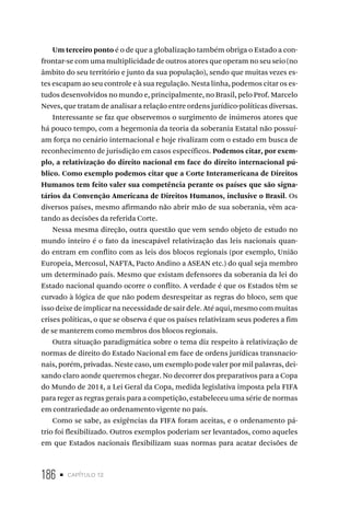 186 • capítulo 12
Um terceiro ponto é o de que a globalização também obriga o Estado a con-
frontar-se com uma multiplicidade de outros atores que operam no seu seio (no
âmbito do seu território e junto da sua população), sendo que muitas vezes es-
tes escapam ao seu controle e à sua regulação. Nesta linha, podemos citar os es-
tudos desenvolvidos no mundo e, principalmente, no Brasil, pelo Prof. Marcelo
Neves, que tratam de analisar a relação entre ordens jurídico-políticas diversas.
Interessante se faz que observemos o surgimento de inúmeros atores que
há pouco tempo, com a hegemonia da teoria da soberania Estatal não possuí-
am força no cenário internacional e hoje rivalizam com o estado em busca de
reconhecimento de jurisdição em casos específicos. Podemos citar, por exem-
plo, a relativização do direito nacional em face do direito internacional pú-
blico. Como exemplo podemos citar que a Corte Interamericana de Direitos
Humanos tem feito valer sua competência perante os países que são signa-
tários da Convenção Americana de Direitos Humanos, inclusive o Brasil. Os
diversos países, mesmo afirmando não abrir mão de sua soberania, vêm aca-
tando as decisões da referida Corte.
Nessa mesma direção, outra questão que vem sendo objeto de estudo no
mundo inteiro é o fato da inescapável relativização das leis nacionais quan-
do entram em conflito com as leis dos blocos regionais (por exemplo, União
Europeia, Mercosul, NAFTA, Pacto Andino a ASEAN etc.) do qual seja membro
um determinado país. Mesmo que existam defensores da soberania da lei do
Estado nacional quando ocorre o conflito. A verdade é que os Estados têm se
curvado à lógica de que não podem desrespeitar as regras do bloco, sem que
isso deixe de implicar na necessidade de sair dele. Até aqui, mesmo com muitas
crises políticas, o que se observa é que os países relativizam seus poderes a fim
de se manterem como membros dos blocos regionais.
Outra situação paradigmática sobre o tema diz respeito à relativização de
normas de direito do Estado Nacional em face de ordens jurídicas transnacio-
nais, porém, privadas. Neste caso, um exemplo pode valer por mil palavras, dei-
xando claro aonde queremos chegar. No decorrer dos preparativos para a Copa
do Mundo de 2014, a Lei Geral da Copa, medida legislativa imposta pela FIFA
para reger as regras gerais para a competição, estabeleceu uma série de normas
em contrariedade ao ordenamento vigente no país.
Como se sabe, as exigências da FIFA foram aceitas, e o ordenamento pá-
trio foi flexibilizado. Outros exemplos poderiam ser levantados, como aqueles
em que Estados nacionais flexibilizam suas normas para acatar decisões de
 