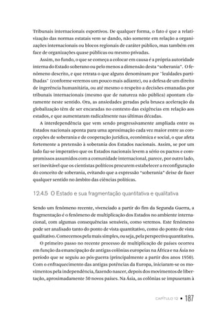 capítulo 12 • 187
Tribunais internacionais esportivos. De qualquer forma, o fato é que a relati-
vização das normas estatais vem se dando, não somente em relação a organi-
zações internacionais ou blocos regionais de caráter público, mas também em
face de organizações quase públicas ou mesmo privadas.
Assim, no fundo, o que se começa a colocar em causa é a própria autoridade
interna do Estado soberano ou pelo menos a dimensão desta “soberania”. O fe-
nômeno descrito, e que retrata o que alguns denominam por ''lealdades parti-
lhadas" (conforme veremos um pouco mais adiante), ou a defesa de um direito
de ingerência humanitária, ou até mesmo o respeito a decisões emanadas por
tribunais internacionais (mesmo que de natureza não pública) apontam cla-
ramente neste sentido. Ora, as ansiedades geradas pela brusca aceleração da
globalização têm de ser encaradas no contexto das exigências em relação aos
estados, e que aumentaram radicalmente nas últimas décadas.
A interdependência que vem sendo progressivamente ampliada entre os
Estados nacionais aponta para uma aproximação cada vez maior entre as con-
cepções de soberania e de cooperação jurídica, econômica e social, o que afeta
fortemente a pretensão à soberania dos Estados nacionais. Assim, se por um
lado faz-se imperativo que os Estados nacionais levem a sério os pactos e com-
promissos assumidos com a comunidade internacional, parece, por outro lado,
ser inevitável que os cientistas políticos procurem estabelecer a reconfiguração
do conceito de soberania, evitando que a expressão “soberania” deixe de fazer
qualquer sentido no âmbito das ciências políticas.
12.4.5 O Estado e sua fragmentação quantitativa e qualitativa
Sendo um fenômeno recente, vivenciado a partir do fim da Segunda Guerra, a
fragmentação é o fenômeno de multiplicação dos Estados no ambiente interna-
cional, com algumas consequências sensíveis, como veremos. Este fenômeno
pode ser analisado tanto do ponto de vista quantitativo, como do ponto de vista
qualitativo.Comecemospelamaissimples,ouseja,pelaperspectivaquantitativa.
O primeiro passo no recente processo de multiplicação de países ocorreu
em função da emancipação de antigas colônias europeias na África e na Ásia no
período que se seguiu ao pós-guerra (principalmente a partir dos anos 1950).
Com o enfraquecimento das antigas potências da Europa, iniciaram-se os mo-
vimentos pela independência, fazendo nascer, depois dos movimentos de liber-
tação, aproximadamente 50 novos países. Na Ásia, as colônias se impuseram à
 