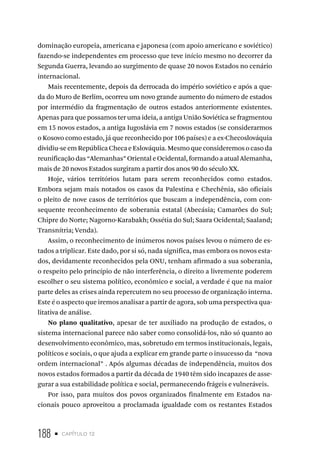 188 • capítulo 12
dominação europeia, americana e japonesa (com apoio americano e soviético)
fazendo-se independentes em processo que teve início mesmo no decorrer da
Segunda Guerra, levando ao surgimento de quase 20 novos Estados no cenário
internacional.
Mais recentemente, depois da derrocada do império soviético e após a que-
da do Muro de Berlim, ocorreu um novo grande aumento do número de estados
por intermédio da fragmentação de outros estados anteriormente existentes.
Apenas para que possamos ter uma ideia, a antiga União Soviética se fragmentou
em 15 novos estados, a antiga Iugoslávia em 7 novos estados (se considerarmos
o Kosovo como estado, já que reconhecido por 106 países) e a ex-Checoslováquia
dividiu-se em República Checa e Eslováquia. Mesmo que consideremos o caso da
reunificação das “Alemanhas” Oriental e Ocidental, formando a atual Alemanha,
mais de 20 novos Estados surgiram a partir dos anos 90 do século XX.
Hoje, vários territórios lutam para serem reconhecidos como estados.
Embora sejam mais notados os casos da Palestina e Chechênia, são oficiais
o pleito de nove casos de territórios que buscam a independência, com con-
sequente reconhecimento de soberania estatal (Abecásia; Camarões do Sul;
Chipre do Norte; Nagorno-Karabakh; Ossétia do Sul; Saara Ocidental; Saaland;
Transnítria; Venda).
Assim, o reconhecimento de inúmeros novos países levou o número de es-
tados a triplicar. Este dado, por si só, nada significa, mas embora os novos esta-
dos, devidamente reconhecidos pela ONU, tenham afirmado a sua soberania,
o respeito pelo princípio de não interferência, o direito a livremente poderem
escolher o seu sistema político, econômico e social, a verdade é que na maior
parte deles as crises ainda repercutem no seu processo de organização interna.
Este é o aspecto que iremos analisar a partir de agora, sob uma perspectiva qua-
litativa de análise.
No plano qualitativo, apesar de ter auxiliado na produção de estados, o
sistema internacional parece não saber como consolidá-los, não só quanto ao
desenvolvimento econômico, mas, sobretudo em termos institucionais, legais,
políticos e sociais, o que ajuda a explicar em grande parte o insucesso da “nova
ordem internacional” . Após algumas décadas de independência, muitos dos
novos estados formados a partir da década de 1940 têm sido incapazes de asse-
gurar a sua estabilidade política e social, permanecendo frágeis e vulneráveis.
Por isso, para muitos dos povos organizados finalmente em Estados na-
cionais pouco aproveitou a proclamada igualdade com os restantes Estados
 