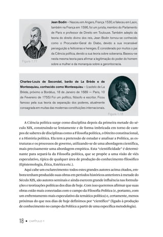 18 • capítulo 1
Jean Bodin – Nasceu em Angers, França 1530, e faleceu em Laon,
também na França em 1596, foi um jurista, membro do Parlamento
de Paris e professor de Direito em Toulouse. Também adepto da
teoria do direito divino dos reis, Jean Bodin tornou-se conhecido
como o Procurador-Geral do Diabo, devido a sua incansável
perseguição a feiticeiras e hereges. É considerado por muitos o pai
da Ciência política, devido a sua teoria sobre soberania. Baseou-se
nesta mesma teoria para afirmar a legitimação do poder do homem
sobre a mulher e da monarquia sobre a gerontocracia.
Charles-Louis de Secondat, barão de La Brède e de
Montesquieu, conhecido como Montesquieu – (castelo de La
Brède, próximo a Bordéus, 18 de Janeiro de 1689 — Paris, 10
de Fevereiro de 1755) Foi um político, filósofo e escritor. Ficou
famoso pela sua teoria da separação dos poderes, atualmente
consagrada em muitas das modernas constituições internacionais.
A Ciência política surge como disciplina depois da primeira metade do sé-
culo XIX, construindo-se lentamente e de forma imbricada em torno de cam-
pos de saberes de disciplinas como a Filosofia política, o Direito constitucional,
e a História política. Ela tem a pretensão de estudar e analisar a Política, as es-
truturas e os processos de governo, utilizando-se de uma abordagem científica,
mais precisamente uma abordagem empírica. Esta “cientificidade” é determi-
nante para separá-la da Filosofia política, que se propõe a uma visão de viés
especulativo, típica de qualquer área de produção do conhecimento filosófico
(Epistemologia, Ética, Estética etc.).
Aqui cabe um esclarecimento: todos estes grandes autores acima citados, em-
boratenhamproduzidosuasobrasemperíodoshistóricosanterioresàmetadedo
Século XIX, são autores seminais e ainda exercem grande influência nas formula-
ções e teorizações políticas dos dias de hoje. Com isso queremos afirmar que suas
obras estão mais conectadas com o campo da Filosofia Política (e, portanto, com
um enfrentamento mais especulativo da temática política) e, certamente, menos
próximas do que nos dias de hoje definimos por “científico” (ligado à produção
de conhecimento no campo da Política a partir de uma específica metodologia).
Figura 1.17
Figura 1.18
 