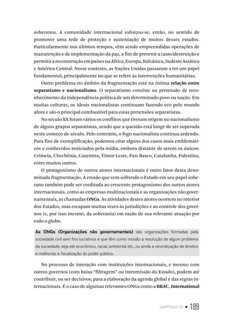 capítulo 12 • 189
soberanos. A comunidade internacional esforçou-se, então, no sentido de
promover uma rede de proteção e sustentação de muitos desses estados.
Particularmente nos últimos tempos, vêm sendo empreendidas operações de
manutenção e de implementação da paz, a fim de prevenir a (auto)destruição e
permitirareconstruçãoempaísesnaÁfrica,Europa,Balcânica,SudesteAsiático
e América Central. Nesse contexto, as Nações Unidas passaram a ter um papel
fundamental, principalmente no que se refere às intervenções humanitárias.
Outro problema no âmbito da fragmentação está na íntima relação entre
separatismo e nacionalismo. O separatismo consiste na pretensão de reco-
nhecimento da independência política de um determinado povo ou nação. Em
muitas culturas, os ideais nacionalistas continuam fazendo eco pelo mundo
afora e são o principal combustível para estas pretensões separatistas.
No século XX foram vários os conflitos que tiveram origem no nacionalismo
de alguns grupos separatistas, sendo que a questão está longe de ser superada
neste começo de século. Pelo contrário, o fogo nacionalista continua ardendo.
Para fins de exemplificação, podemos citar alguns dos casos mais emblemáti-
cos e conhecidos noticiados pela mídia, embora distante de serem os únicos:
Crimeia, Chechênia, Caxemira, Timor Leste, País Basco, Catalunha, Palestina,
entre muitos outros.
O protagonismo de outros atores internacionais é outro fator desta deno-
minada fragmentação. A erosão que vem sofrendo o Estado em seu papel sobe-
rano também pode ser creditada ao crescente protagonismo dos outros atores
internacionais, como as empresas multinacionais e as organizações não gover-
namentais, as chamadas ONGs. As atividades destes atores ocorrem no interior
dos Estados, mas escapam muitas vezes às jurisdições e ao controle dos gover-
nos (e, por isso mesmo, da soberania) em razão de sua relevante atuação por
todo o globo.
As ONGs (Organizações não governamentais) são organizações formadas pela
sociedade civil sem fins lucrativos e que têm como missão a resolução de algum problema
da sociedade, seja ele econômico, racial, ambiental etc., ou ainda a reivindicação de direitos
e melhorias e fiscalização do poder público.
No processo de interação com instituições internacionais, e mesmo com
outros governos (com baixa “filtragem” ou intromissão do Estado), podem até
contribuir, ou ser decisivos, para a elaboração da agenda global e das regras in-
ternacionais. É o caso de algumas relevantes ONGs como a BRAC, International
 