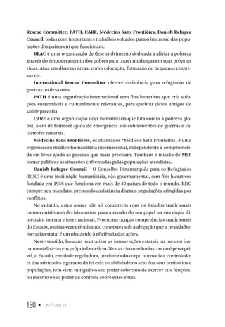190 • capítulo 12
Rescue Committee, PATH, CARE, Médecins Sans Frontières, Danish Refugee
Council, todas com importantes trabalhos voltados para o interesse das popu-
lações dos países em que funcionam.
BRAC é uma organização de desenvolvimento dedicada a aliviar a pobreza
através do empoderamento dos pobres para trazer mudanças em suas próprias
vidas. Atua em diversas áreas, como educação, formação de pequenas empre-
sas etc.
International Rescue Committee oferece assistência para refugiados de
guerras ou desastres.
PATH é uma organização internacional sem fins lucrativos que cria solu-
ções sustentáveis e culturalmente relevantes, para quebrar ciclos antigos de
saúde precária.
CARE é uma organização líder humanitária que luta contra a pobreza glo-
bal, além de fornecer ajuda de emergência aos sobreviventes de guerras e ca-
tástrofes naturais.
Médecins Sans Frontières, os chamados “Médicos Sem Fronteiras, é uma
organização médico-humanitária internacional, independente e comprometi-
da em levar ajuda às pessoas que mais precisam. Também é missão de MSF
tornar públicas as situações enfrentadas pelas populações atendidas.
Danish Refugee Council – O Conselho Dinamarquês para os Refugiados
(RDC) é uma instituição humanitária, não governamental, sem fins lucrativos
fundada em 1956 que funciona em mais de 30 países de todo o mundo. RDC
cumpre seu mandato, prestando assistência direta a populações atingidas por
conflitos.
No entanto, estes atores não só concorrem com os Estados tradicionais
como contribuem decisivamente para a erosão do seu papel na sua dupla di-
mensão, interna e internacional. Procuram ocupar competências tradicionais
do Estado, muitas vezes rivalizando com estes sob a alegação que a pesada bu-
rocracia estatal é um obstáculo à eficiência das ações.
Neste sentido, buscam neutralizar as intervenções estatais ou mesmo ins-
trumentalizá-las em próprio benefício. Nestas circunstâncias, como é perceptí-
vel, o Estado, entidade reguladora, produtora do corpo normativo, controlado-
ra das atividades e garante da lei e da estabilidade no seio dos seus territórios e
populações, tem visto mitigado o seu poder soberano de exercer tais funções,
ou mesmo o seu poder de controle sobre estes entes.
 