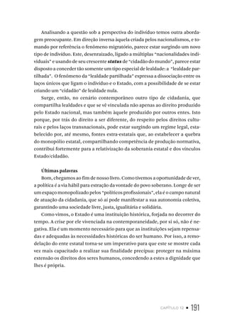 capítulo 12 • 191
Analisando a questão sob a perspectiva do indivíduo temos outra aborda-
gem preocupante. Em direção inversa àquela criada pelos nacionalismos, e to-
mando por referência o fenômeno migratório, parece estar surgindo um novo
tipo de indivíduo. Este, desenraizado, ligado a múltiplas “nacionalidades indi-
viduais” e usando de seu crescente status de “cidadão do mundo”, parece estar
disposto a conceder tão somente um tipo especial de lealdade: a “lealdade par-
tilhada”. O fenômeno da “lealdade partilhada” expressa a dissociação entre os
laços únicos que ligam o indivíduo e o Estado, com a possibilidade de se estar
criando um “cidadão” de lealdade nula.
Surge, então, no cenário contemporâneo outro tipo de cidadania, que
compartilha lealdades e que se vê vinculada não apenas ao direito produzido
pelo Estado nacional, mas também àquele produzido por outros entes. Isto
porque, por trás do direito a ser diferente, do respeito pelos direitos cultu-
rais e pelos laços transnacionais, pode estar surgindo um regime legal, esta-
belecido por, até mesmo, fontes extra-estatais que, ao estabelecer a quebra
do monopólio estatal, compartilhando competência de produção normativa,
contribui fortemente para a relativização da soberania estatal e dos vínculos
Estado/cidadão.
Últimas palavras
Bom, chegamos ao fim de nosso livro. Como tivemos a oportunidade de ver,
a política é a via hábil para extração da vontade do povo soberano. Longe de ser
um espaço monopolizado pelos “políticos profissionais”, ela é o campo natural
de atuação da cidadania, que só aí pode manifestar a sua autonomia coletiva,
garantindo uma sociedade livre, justa, igualitária e solidária.
Como vimos, o Estado é uma instituição histórica, forjada no decorrer do
tempo. A crise por ele vivenciada na contemporaneidade, por si só, não é ne-
gativa. Ela é um momento necessário para que as instituições sejam repensa-
das e adequadas às necessidades históricas do ser humano. Por isso, a remo-
delação do ente estatal torna-se um imperativo para que este se mostre cada
vez mais capacitado a realizar sua finalidade precípua: proteger na máxima
extensão os direitos dos seres humanos, concedendo a estes a dignidade que
lhes é própria.
 