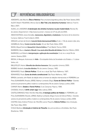 192 • capítulo 12
REFERÊNCIAS BIBLIOGRÁFICAS
ADEODATO, João Maurício. Ética e Retórica. Para uma teoria dogmática jurídica. São Paulo: Saraiva, 2002.
ALEXY, Robert: FIGUEROA, Alfonso García. Star Trek y los derechos humanos. Valência: Tirant lo
Blanc, 2007.
ALVES, J.A. LINDGREN. A declaração dos direitos humanos na pós-modernidade. Revista. Rio
de Janeiro. Disponível em <http:/www.no.com.br>. Acesso em 27 de julho de 2004.
AMUCHASTEGUI, Jesús González. Autonomía, dignidade y ciudadanía. Una teoria de los derechos
humanos. Valência: Tirant lo blanch, 2004.
ARAÚJO, Luís Ivani de Amorim. CursodeDireitoInternacionalPúblico. 2. ed. v. 1. Rio de Janeiro: Líber Júris.
AZAMBUJA, Darcy. Teoria Geral do Estado. 44. ed. São Paulo: Globo, 2003.
BADIA, Miquel Caminal. Manual de Ciência Política. 2ª ed. Madrid: Tecnos, 2002.
BARBERIS, Mauro. Giuristi e filosofi. Una storia dela filosofia del diritto. Bolonha: Il Mulino, 2004.
BARROSO, Luís Roberto. Interpretação e aplicação da constituição. 5. ed. rev. e ampl. Rio de
Janeiro: Saraiva, 2003.
BESSA, A. Marques. Autocracia. In: Polis – Enciclopédia Verbo da Sociedade e do Estado. v. 1. Lisboa:
Verbo, s/d.
BIELEFELDT, Heiner. Filosofia dos direitos humanos. São Leopoldo: Unisinos, 2000.
BOBBIO, Norberto. A era dos direitos. Rio de Janeiro: Campus, 1992.
BONAVIDES, Paulo. Ciência Política. 10. ed. rev. e atual. São Paulo: Malheiros, 1997.
BONAVIDES, Paulo. Curso de direito constitucional. São Paulo: Malheiros, 1997.
BRAGA, Leonardo. John Rawls: da relação entre os homens às relações internacionais. In: FERREIRA, Lier
Pires; GUANABARA, Ricardo; JORGE, Vladimyr Lombardo. (Orgs.). Curso de Ciência Política – Grandes
autores do pensamento político moderno e contemporâneo. Rio de Janeiro: Campus Jurídico, 2009.
CARNOY, Martin. Estado e Teoria Política. 5. ed. Campinas: Papirus, 1999.
CASSESE, Antonio. I diritti umani oggi. Itália: Laterza, 2005.
CASTELO BRANCO, Pedro Hermílio Villas Bôas. A teologia política de Hobbes. In: FERREIRA, Lier
Pires; GUANABARA, Ricardo; JORGE, Vladimyr Lombardo. (Orgs.). Curso de Ciência Política – Grandes
autores do pensamento político moderno e contemporâneo. Rio de Janeiro: Campus Jurídico, 2009.
CASTRO, Celso Antônio Pinheiro de: FALCÃO, Leonor Peçanha. Ciência Política. Uma introdução.
São Paulo: Atlas, 2004.
CHAUÍ, Marilena. Introdução à história da Filosofia: dos pré-socráticos a Aristóteles. São Paulo:
Brasiliense, 1994.
 