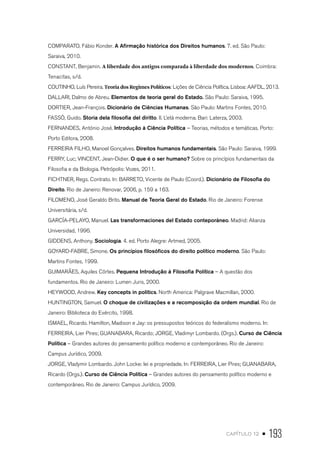 capítulo 12 • 193
COMPARATO, Fábio Konder. A Afirmação histórica dos Direitos humanos. 7. ed. São Paulo:
Saraiva, 2010.
CONSTANT, Benjamin. A liberdade dos antigos comparada à liberdade dos modernos. Coimbra:
Tenacitas, s/d.
COUTINHO, Luís Pereira. Teoria dos Regimes Políticos: Lições de Ciência Política. Lisboa: AAFDL, 2013.
DALLARI, Dalmo de Abreu. Elementos de teoria geral do Estado. São Paulo: Saraiva, 1995.
DORTIER, Jean-François. Dicionário de Ciências Humanas. São Paulo: Martins Fontes, 2010.
FASSÒ, Guido. Storia dela filosofia del diritto. II. L’età moderna. Bari: Laterza, 2003.
FERNANDES, António José. Introdução à Ciência Política – Teorias, métodos e temáticas. Porto:
Porto Editora, 2008.
FERREIRA FILHO, Manoel Gonçalves. Direitos humanos fundamentais. São Paulo: Saraiva, 1999.
FERRY, Luc; VINCENT, Jean-Didier. O que é o ser humano? Sobre os princípios fundamentais da
Filosofia e da Biologia. Petrópolis: Vozes, 2011.
FICHTNER, Regs. Contrato. In: BARRETO, Vicente de Paulo (Coord.). Dicionário de Filosofia do
Direito. Rio de Janeiro: Renovar, 2006, p. 159 a 163.
FILOMENO, José Geraldo Brito. Manual de Teoria Geral do Estado. Rio de Janeiro: Forense
Universitária, s/d.
GARCÍA-PELAYO, Manuel. Las transformaciones del Estado conteporáneo. Madrid: Alianza
Universidad, 1996.
GIDDENS, Anthony. Sociologia. 4. ed. Porto Alegre: Artmed, 2005.
GOYARD-FABRE, Simone. Os princípios filosóficos do direito político moderno. São Paulo:
Martins Fontes, 1999.
GUIMARÃES, Aquiles Côrtes. Pequena Introdução à Filosofia Política – A questão dos
fundamentos. Rio de Janeiro: Lumen Juris, 2000.
HEYWOOD, Andrew. Key concepts in politics. North America: Palgrave Macmillan, 2000.
HUNTINGTON, Samuel. O choque de civilizações e a recomposição da ordem mundial. Rio de
Janeiro: Biblioteca do Exército, 1998.
ISMAEL, Ricardo. Hamilton, Madison e Jay: os pressupostos teóricos do federalismo moderno. In:
FERREIRA, Lier Pires; GUANABARA, Ricardo; JORGE, Vladimyr Lombardo. (Orgs.). Curso de Ciência
Política – Grandes autores do pensamento político moderno e contemporâneo. Rio de Janeiro:
Campus Jurídico, 2009.
JORGE, Vladymir Lombardo. John Locke: lei e propriedade. In: FERREIRA, Lier Pires; GUANABARA,
Ricardo (Orgs.). Curso de Ciência Política – Grandes autores do pensamento político moderno e
contemporâneo. Rio de Janeiro: Campus Jurídico, 2009.
 