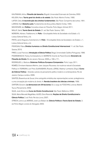 194 • capítulo 12
KAUFMANN, Arthur. Filosofia del derecho. Bogotá: Universidad Externado de Colombia, 2002.
KELSEN, Hans. Teoria geral do direito e do estado. São Paulo: Martins Fontes, 1990.
LAFER, Celso. A reconstrução dos direitos fundamentais. São Paulo: Companhia das Letras, 1991.
LARENZ, Karl. Derecho justo. Fundamentos de ética jurídica. Madrid: Civitas, 1993.
MACKENZIE, Ian. Política: Conceitos-chave em Filosofia. Porto Alegre: Artmed, 2011.
MALUF, Sahid. Teoria Geral do Estado. 21. ed. São Paulo: Saraiva, 1991.
MOREIRA, Adriano. Totalitarismo. In: Polis – Enciclopédia Verbo da Sociedade e do Estado. v. 5.
Lisboa: Editorial Verbo, s/d.
PINTO, Jaime Nogueira. Autoritarismo. In: Polis – Enciclopédia Verbo da Sociedade e do Estado. v. 1.
Lisboa: Editorial Verbo, s/d.
PIOVESAN, Flávia. Direitos humanos e o Direito Constitucional Internacional. 11. ed. São Paulo:
Saraiva, 2010.
PIRES, Lucas Francisco. Introdução à Ciência Política. Braga: Universidade Católica Portuguesa, 1998.
POGREBINSCHI, Thamy. Contratualismo. In: BARRETO, Vicente de Paulo (Coord.). Dicionário de
Filosofia do Direito. Rio de Janeiro: Renovar, 2006, p. 168 a 171.
RODRIGUES, L. Barbosa. Sistemas Políticos Europeus Comparados. Porto: Legis, 2011.
ROMÊO, Christiane Itabaiana Martins. Jean Jacques Rousseau: da inocência natural à Sociedade
Política. In: FERREIRA, Lier Pires; GUANABARA, Ricardo; JORGE, Vladimyr Lombardo. (Orgs.). Curso
de Ciência Política – Grandes autores do pensamento político moderno e contemporâneo. Rio de
Janeiro: Campus Jurídico, 2009.
SANTOS, Boaventura de Souza. Uma cartografia simbólica das representações sociais: prolegômenos
a uma concepção pós-moderna do direito. In: Revista brasileira de ciências criminais, 1996.
SARTORI, Giovanni. La democracia em 30 lecciones. Ed. a cargo de FOSCHINI, Lorenza. Madrid:
Taurus Pensamiento, 2009.
SILVA, José Afonso da. Curso de Direito Constitucional. São Paulo: Malheiros, 2003.
SILVA, Maria Manuela Magalhães; ALVES, Dora Resende. Noções de Direito Constitucional e
Ciência Política. 2. ed. Porto: Rei dos Livros, 2007.
STRECK, Lenio Luiz; MORAIS, José Luis Bolzan de. Ciência Política e Teoria Geral do Estado. 3.
ed. Porto Alegre: Livraria do Advogado, 2003.
 
