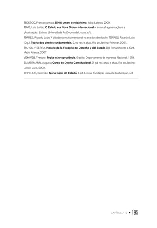 capítulo 12 • 195
TEDESCO, Francescomaria. Diritti umani e relativismo. Itália: Laterza, 2009.
TOMÉ, Luís Leitão. O Estado e a Nova Ordem Internacional – entre a fragmentação e a
globalização. Lisboa: Universidade Autônoma de Lisboa, s/d.
TORRES, Ricardo Lobo. A cidadania multidimensional na era dos direitos. In: TORRES, Ricardo Lobo
(Org.). Teoria dos direitos fundamentais. 2. ed. rev. e atual. Rio de Janeiro: Renovar, 2001.
TRUYOL Y SERRA. Historia de la Filosofía del Derecho y del Estado. Del Renacimiento a Kant.
Madri: Alianza, 2007.
VIEHWEG, Theodor. Tópica e jurisprudência. Brasília: Departamento de Imprensa Nacional, 1979.
ZIMMERMANN, Augusto. Curso de Direito Constitucional. 2. ed. rev. ampl. e atual. Rio de Janeiro:
Lumen Juris, 2002.
ZIPPELIUS, Reinhold. Teoria Geral do Estado. 3. ed. Lisboa: Fundação Calouste Gulbenkian, s/d.
 