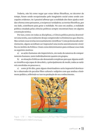 capítulo 1 • 19
Todavia, não há como negar que essas ideias filosóficas, no decorrer do
tempo, foram sendo recepcionadas pelo imaginário social como sendo con-
cepções evidentes. Se é possível afirmar que a realidade dos fatos ajuda a mol-
dar a forma como pensamos, a recíproca é verdadeira: as teorias filosóficas, por
seu lado, contribuem para gerar a realidade. No caso em análise, a realidade
política estudada pelas ciências políticas sempre encontrará base em alguma
construção teórica.
Por isso, como em todas as disciplinas, a Ciência política precisa desenvol-
ver uma teoria, caso realmente deseje compreender os fenômenos que observa.
Mas seriam essas teorias necessariamente científicas? Como já destacado ante-
riormente, alguns acreditam ser impossível uma teoria autenticamente cientí-
fica no âmbito da Política. Citam como determinantes para embasar essa visão
os seguintes motivos:
a) as ações humanas são imprevisíveis, em razão da natureza do compor-
tamento humano, tanto individualmente quanto em grupos;
b) as situações Políticas são demasiado complexas para que alguma análi-
se científica seja capaz de descobrir, e principalmente de medir, todas as variá-
veis envolvidas no processo e;
c) como já foi dito, para alguns doutrinadores seria impossível desvincu-
lar o observador do peculiar filtro cultural e subjetivo com que analisa o fenô-
meno político, refletindo-se isso na produção do seu conhecimento.
Figura 1.19 – http://1.bp.blogspot.com/_XlnTszz1YMs/TTHsypzj3FI/AAAAAAAAAS0/
FP6lBWp2yqA/s1600/Compras.jpg
 