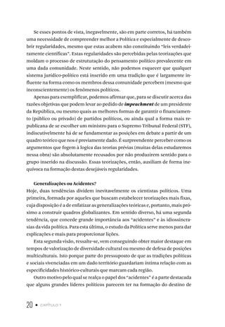20 • capítulo 1
Se esses pontos de vista, inegavelmente, são em parte corretos, há também
uma necessidade de compreender melhor a Política e especialmente de desco-
brir regularidades, mesmo que estas acabem não constituindo “leis verdadei-
ramente científicas”. Estas regularidades são percebidas pelas teorizações que
moldam o processo de estruturação do pensamento político prevalecente em
uma dada comunidade. Neste sentido, não podemos esquecer que qualquer
sistema jurídico-político está inserido em uma tradição que é largamente in-
fluente na forma como os membros dessa comunidade percebem (mesmo que
inconscientemente) os fenômenos políticos.
Apenas para exemplificar, podemos afirmar que, para se discutir acerca das
razões objetivas que podem levar ao pedido de impeachment de um presidente
da República, ou mesmo quais as melhores formas de garantir o financiamen-
to (público ou privado) de partidos políticos, ou ainda qual a forma mais re-
publicana de se escolher um ministro para o Supremo Tribunal Federal (STF),
indiscutivelmente há de se fundamentar as posições em debate a partir de um
quadro teórico que nos é previamente dado. É surpreendente perceber como os
argumentos que fogem à logica das teorias prévias (muitas delas estudaremos
nessa obra) são absolutamente recusados por não produzirem sentido para o
grupo inserido na discussão. Essas teorizações, então, auxiliam de forma ine-
quívoca na formação destas desejáveis regularidades.
Generalizações ou Acidentes?
Hoje, duas tendências dividem inevitavelmente os cientistas políticos. Uma
primeira, formada por aqueles que buscam estabelecer teorizações mais fixas,
cuja disposição é a de enfatizar as generalizações teóricas e, portanto, mais pró-
ximo a construir quadros globalizantes. Em sentido diverso, há uma segunda
tendência, que concede grande importância aos “acidentes” e às idiossincra-
sias da vida política. Para esta última, o estudo da Política serve menos para dar
explicações e mais para proporcionar lições.
Esta segunda visão, ressalte-se, vem conseguindo obter maior destaque em
tempos de valorização de diversidade cultural ou mesmo de defesa de posições
multiculturais. Isto porque parte do pressuposto de que as tradições políticas
e sociais vivenciadas em um dado território guardariam íntima relação com as
especificidades histórico-culturais que marcam cada região.
Outro motivo pelo qual se realça o papel dos “acidentes” é a parte destacada
que alguns grandes líderes políticos parecem ter na formação do destino de
 