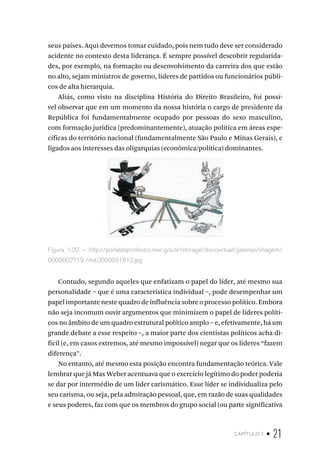 capítulo 1 • 21
seus países. Aqui devemos tomar cuidado, pois nem tudo deve ser considerado
acidente no contexto desta liderança. É sempre possível descobrir regularida-
des, por exemplo, na formação ou desenvolvimento da carreira dos que estão
no alto, sejam ministros de governo, líderes de partidos ou funcionários públi-
cos de alta hierarquia.
Aliás, como visto na disciplina História do Direito Brasileiro, foi possí-
vel observar que em um momento da nossa história o cargo de presidente da
República foi fundamentalmente ocupado por pessoas do sexo masculino,
com formação jurídica (predominantemente), atuação política em áreas espe-
cíficas do território nacional (fundamentalmente São Paulo e Minas Gerais), e
ligados aos interesses das oligarquias (econômica/política) dominantes.
Figura 1.20 – http://portaldoprofessor.mec.gov.br/storage/discovirtual/galerias/imagem/
0000002719 /md.0000031612.jpg
Contudo, segundo aqueles que enfatizam o papel do líder, até mesmo sua
personalidade – que é uma característica individual –, pode desempenhar um
papel importante neste quadro de influência sobre o processo político. Embora
não seja incomum ouvir argumentos que minimizem o papel de líderes políti-
cos no âmbito de um quadro estrutural político amplo – e, efetivamente, há um
grande debate a esse respeito –, a maior parte dos cientistas políticos acha di-
fícil (e, em casos extremos, até mesmo impossível) negar que os líderes “fazem
diferença”.
No entanto, até mesmo esta posição encontra fundamentação teórica. Vale
lembrar que já Max Weber acentuava que o exercício legítimo do poder poderia
se dar por intermédio de um líder carismático. Esse líder se individualiza pelo
seu carisma, ou seja, pela admiração pessoal, que, em razão de suas qualidades
e seus poderes, faz com que os membros do grupo social (ou parte significativa
 