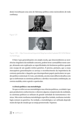 22 • capítulo 1
deste) reconheçam seus atos de liderança política como merecedores de toda
confiança.
Figura 1.21
Figura 1.22 – http://www.sbcoaching.com.br/blog/wp-content/uploads/2013/04/Mahat-
ma-Gandhi.jpg
O fato é que generalizações em ampla escala, que desconsiderem as ocor-
rências singulares da realidade concreta, podem levar a armadilhas neste cam-
po, deixando sem explicação as especificidades do fenômeno político quando
este escapa de um quadro teórico genérico. É preciso, portanto, que a essas
inescapáveis generalizações se acresça o reconhecimento da importância do
contexto particular e daqueles que desempenham papeis particulares no qua-
dro político contextual. E é este, sem dúvida, um dos mais difíceis desafios com
que se defrontam os cientistas políticos: a devida e necessária combinação, na
correta medida, entre o geral e o particular.
A ciência política e sua metodologia
No que se refere ao uso metodológico nas ciências políticas, a verdade é que
para produzirem conhecimento e obterem alguma compreensão da realidade,
os cientistas políticos se utilizam de grande variedade de instrumentos e téc-
nicas. Não existe nenhuma metodologia específica isolada, nenhuma metodo-
logia comum ou genérica. Na verdade, a metodologia a ser utilizada depende
muito do tipo de estudo que se esteja promovendo. Vejamos:
 