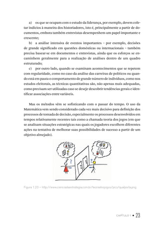 capítulo 1 • 23
a) os que se ocupam com o estudo da liderança, por exemplo, devem cole-
tar indícios à maneira dos historiadores, isto é, principalmente a partir de do-
cumentos, embora também entrevistas desempenhem um papel importante e
crescente;
b) a análise intensiva de eventos importantes – por exemplo, decisões
de grande significado em questões domésticas ou internacionais – também
precisa basear-se em documentos e entrevistas, ainda que os esforços se en-
caminhem geralmente para a realização de análises dentro de um quadro
estruturado;
c) por outro lado, quando se examinam acontecimentos que se repetem
com regularidade, como no caso da análise das carreiras de políticos ou quan-
do está em pauta o comportamento de grande número de indivíduos, como nos
estudos eleitorais, as técnicas quantitativas são, não apenas mais adequadas,
como precisam ser utilizadas caso se deseje descobrir tendências gerais e iden-
tificar associações entre variáveis.
Mas os métodos vêm se sofisticando com o passar do tempo. O uso da
Matemática vem sendo considerado cada vez mais decisivo para definição dos
processos de tomada de decisão, especialmente os processos desenvolvidos em
tempos relativamente recentes tais como a chamada teoria dos jogos (em que
se analisam situações estratégicas nas quais os jogadores escolhem diferentes
ações na tentativa de melhorar suas possibilidades de sucesso a partir de um
objetivo almejado).
Figura 1.23 – http://www.cienciadaestrategia.com.br/teoriadosjogos/pics/qualporta.png
 