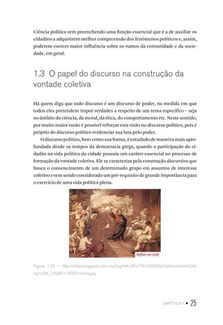 capítulo 1 • 25
Ciência política vem preenchendo uma função essencial que é a de auxiliar os
cidadãos a adquirirem melhor compreensão dos fenômenos políticos e, assim,
poderem exercer maior influência sobre os rumos da comunidade e da socie-
dade, em geral.
1.3 O papel do discurso na construção da
vontade coletiva
Há quem diga que todo discurso é um discurso de poder, na medida em que
todos eles pretendem impor verdades a respeito de um tema específico – seja
no âmbito da ciência, da moral, da ética, do comportamento etc. Neste sentido,
por muito maior razão é possível reforçar esta visão no discurso político, pois é
próprio do discurso político evidenciar sua luta pelo poder.
O discurso político, bem como sua forma, é estudado de maneira mais apro-
fundada desde os tempos da democracia grega, quando a participação do ci-
dadão na vida política da cidade possuía um caráter essencial no processo de
formação da vontade coletiva. Ele se caracteriza pela construção discursiva que
busca o convencimento de um determinado grupo em assuntos de interesse
coletivo e vem sendo considerado um pré-requisito de grande importância para
o exercício de uma vida política plena.
Figura 1.25 – http://4.bp.blogspot.com/-ma2ygYeKcRQ/TlEcNl22N5I/AAAAAAAAAD4/
bgroUW_CKpM/s1600/sofista.jpg
 
