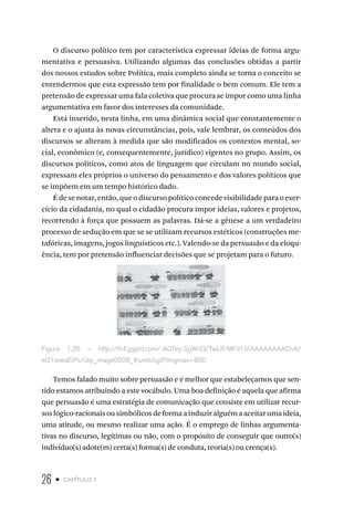 26 • capítulo 1
O discurso político tem por característica expressar ideias de forma argu-
mentativa e persuasiva. Utilizando algumas das conclusões obtidas a partir
dos nossos estudos sobre Política, mais completo ainda se torna o conceito se
entendermos que esta expressão tem por finalidade o bem comum. Ele tem a
pretensão de expressar uma fala coletiva que procura se impor como uma linha
argumentativa em favor dos interesses da comunidade.
Está inserido, nesta linha, em uma dinâmica social que constantemente o
altera e o ajusta às novas circunstâncias, pois, vale lembrar, os conteúdos dos
discursos se alteram à medida que são modificados os contextos mental, so-
cial, econômico (e, consequentemente, jurídico) vigentes no grupo. Assim, os
discursos políticos, como atos de linguagem que circulam no mundo social,
expressam eles próprios o universo do pensamento e dos valores políticos que
se impõem em um tempo histórico dado.
É de se notar, então, que o discurso político concede visibilidade para o exer-
cício da cidadania, no qual o cidadão procura impor ideias, valores e projetos,
recorrendo à força que possuem as palavras. Dá-se a gênese a um verdadeiro
processo de sedução em que se se utilizam recursos estéticos (construções me-
tafóricas, imagens, jogos linguísticos etc.). Valendo-se da persuasão e da eloqu-
ência, tem por pretensão influenciar decisões que se projetam para o futuro.
Figura 1.26 – http://lh4.ggpht.com/-AQTey-SgWcQ/TwLR-MFd1iI/AAAAAAAAChA/
eQ1oxeaEiPs/clip_image0028_thumb3.gif?imgmax=800
Temos falado muito sobre persuasão e é melhor que estabeleçamos que sen-
tido estamos atribuindo a este vocábulo. Uma boa definição é aquela que afirma
que persuasão é uma estratégia de comunicação que consiste em utilizar recur-
soslógico-racionaisousimbólicosdeformaainduziralguémaaceitarumaideia,
uma atitude, ou mesmo realizar uma ação. É o emprego de linhas argumenta-
tivas no discurso, legítimas ou não, com o propósito de conseguir que outro(s)
indivíduo(s) adote(m) certa(s) forma(s) de conduta, teoria(s) ou crença(s).
 