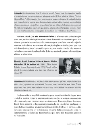 capítulo 1 • 27
Indicação! Você assistiu ao filme O discurso do rei? Pois é... Nele fica patente o quanto
é importante que nos comuniquemos adequadamente. O filme retrata a vida do Príncipe
George (Colin Firth). A gagueira é um sério problema para um integrante da realeza britânica,
que frequentemente precisa fazer discursos. Após procurar vários médicos sem resultados
eficazes, sua esposa o leva até um terapeuta de fala que utiliza método pouco convencional.
Os métodos terapêuticos fazem com que George adquira autoconfiança para cumprir o maior
de seus desafios: assumir a coroa, após a abdicação de seu irmão David (Guy Pearce).
Hannah Arendt (em The human condition) já afirmava que o discurso po-
lítico tem por finalidade persuadir o outro, de maneira a fazer com que a opi-
nião de quem discursa se imponha, mesmo que o propósito buscado seja tão
somente o de obter a aprovação e admiração da plateia. Assim, para que este
objetivo seja atingido, é necessário que a argumentação envolva não somente
raciocínio, mas também eloquência, de forma a seduzir, recorrendo também a
afetos e sentimentos.
Hannah Arendt (nascida Johanna Arendt; Linden,
Alemanha, 14 de outubro de 1906 – Nova Iorque,
Estados Unidos, 4 de dezembro de 1975) Filósofa política
alemã de origem judaica, uma das mais influentes do
século XX.
Indicação! Recentemente foi lançado o filme Hanna Arendt, que trata do período em que
ela cobriu o julgamento do nazista Adolf Eichmann para a revista The New Yorker. É uma
ótima dica para quem quer conhecer um pouco da personalidade de uma das grandes
filósofas do Século XX.
Por isso, o discurso político necessita, para sua sobrevivência, impor a sua
verdade a muitos, embora, ao mesmo tempo, esteja ele sempre ameaçado de
não conseguir, pois concorre com muitos outros discursos. O que isso quer
dizer? Bom, como já se falou anteriormente, há no interior de qualquer co-
munidade democrática um permanente confronto de ideias e, por isso, o dis-
curso que se propõe a ser o dominante em uma dada comunidade, sofre co-
tidianamente a tentativa de desconstrução por parte dos discursos que com
ele rivalizam.
Figura 1.27
 