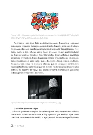28 • capítulo 1
Figura 1.28 – https://encrypted-tbn3.gstatic.com/images?q=tbn:ANd9GcSEtYix5pIdAvlX-
GFH1lZAWPhWIPMqCP9UpufV2nUmRqScjOfIO
No entanto, e este é um dado muito importante, os discursos se constroem
exatamente enquanto buscam a desconstrução daqueles com que rivalizam.
Ou seja, aperfeiçoam suas linhas argumentativas a partir das críticas que rece-
bem e também dos embates que se fazem presentes em um quadro (natural)
de disputas teóricas. Com isso, fica evidenciada a dinamicidade, a fragilidade
e mesmo a provisoriedade dos discursos políticos, principalmente em socieda-
des democráticas em que a regra é que os discursos estejam sempre sendo con-
frontados. Isso coloca em evidência o fato de que em sociedades contemporâ-
neas seja facilmente perceptível que um mesmo sujeito assuma várias posições
políticas no decorrer da vida, o que acaba por servir de indicativo que somos
todos sujeitos de múltiplos discursos.
Figura 1.29 – http://www.txetnoc.com/img/chess/multi-face_1.jpg
O discurso político e a ação
O discurso político não esgota, de forma alguma, todo o conceito de Política,
mas não há Política sem discurso. A linguagem é o que motiva a ação, orien-
tando-a e lhe concedendo sentido. A ação política e o discurso político estão
 
