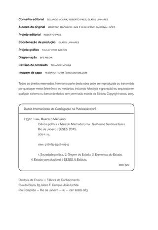 Conselho editorial solange moura; roberto paes; gladis linhares
Autores do original marcelo machado lima e guilherme sandoval góes
Projeto editorial roberto paes
Coordenação de produção gladis linhares
Projeto gráfico paulo vitor bastos
Diagramação bfs media
Revisão de conteúdo solange moura
Imagem de capa peerayot to-im | dreamstime.com
Todos os direitos reservados. Nenhuma parte desta obra pode ser reproduzida ou transmitida
por quaisquer meios (eletrônico ou mecânico, incluindo fotocópia e gravação) ou arquivada em
qualquer sistema ou banco de dados sem permissão escrita da Editora. Copyright seses, 2015.
Dados Internacionais de Catalogação na Publicação (cip)
L732c Lima, Marcelo Machado
Ciência política / Marcelo Machado Lima ; Guilherme Sandoval Góes.
Rio de Janeiro : SESES, 2015.
200 p. : il.
isbn: 978-85-5548-105-5
1. Sociedade política. 2. Origem do Estado. 3. Elementos do Estado.
4. Estado constitucional I. SESES. II. Estácio.
cdd 320
Diretoria de Ensino — Fábrica de Conhecimento
Rua do Bispo, 83, bloco F, Campus João Uchôa
Rio Comprido — Rio de Janeiro — rj — cep 20261-063
 