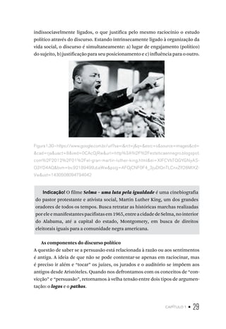 capítulo 1 • 29
indissociavelmente ligados, o que justifica pelo mesmo raciocínio o estudo
político através do discurso. Estando intrinsecamente ligado à organização da
vida social, o discurso é simultaneamente: a) lugar de engajamento (político)
do sujeito, b) justificação para seu posicionamento e c) influência para o outro.
Figura1.30–https://www.google.com.br/url?sa=i&rct=j&q=&esrc=s&source=images&cd=
&cad=rja&uact=8&ved=0CAcQjRw&url=http%3A%2F%2Festeticaennegro.blogspot.
com%2F2012%2F01%2Fel-gran-martin-luther-king.html&ei=XIFCVbTQGYGNyAS-
Q3YD4AQ&bvm=bv.92189499,d.aWw&psig=AFQjCNF0F4_3juDlQnTLCnxZfl28MlXZ-
Vw&ust=1430508094794042
Indicação! O filme Selma – uma luta pela igualdade é uma cinebiografia
do pastor protestante e ativista social, Martin Luther King, um dos grandes
oradores de todos os tempos. Busca retratar as históricas marchas realizadas
poreleemanifestantespacifistasem1965,entreacidadedeSelma,nointerior
do Alabama, até a capital do estado, Montgomery, em busca de direitos
eleitorais iguais para a comunidade negra americana.
As componentes do discurso político
A questão de saber se a persuasão está relacionada à razão ou aos sentimentos
é antiga. A ideia de que não se pode contentar-se apenas em raciocinar, mas
é preciso ir além e “tocar” os juízes, os jurados e o auditório se impõem aos
antigos desde Aristóteles. Quando nos defrontamos com os conceitos de “con-
vicção” e “persuasão”, retornamos à velha tensão entre dois tipos de argumen-
tação: o logos e o pathos.
 