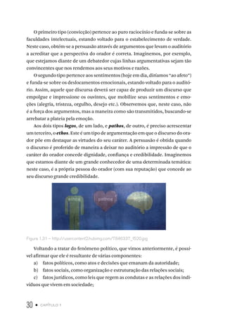 30 • capítulo 1
O primeiro tipo (convicção) pertence ao puro raciocínio e funda-se sobre as
faculdades intelectuais, estando voltado para o estabelecimento de verdade.
Neste caso, obtém-se a persuasão através de argumentos que levam o auditório
a acreditar que a perspectiva do orador é correta. Imaginemos, por exemplo,
que estejamos diante de um debatedor cujas linhas argumentativas sejam tão
convincentes que nos rendemos aos seus motivos e razões.
O segundo tipo pertence aos sentimentos (hoje em dia, diríamos “ao afeto”)
e funda-se sobre os deslocamentos emocionais, estando voltado para o auditó-
rio. Assim, aquele que discursa deverá ser capaz de produzir um discurso que
empolgue e impressione os ouvintes, que mobilize seus sentimentos e emo-
ções (alegria, tristeza, orgulho, desejo etc.). Observemos que, neste caso, não
é a força dos argumentos, mas a maneira como são transmitidos, buscando-se
arrebatar a plateia pela emoção.
Aos dois tipos logos, de um lado, e pathos, de outro, é preciso acrescentar
um terceiro, o ethos. Este é um tipo de argumentação em que o discurso do ora-
dor põe em destaque as virtudes do seu caráter. A persuasão é obtida quando
o discurso é proferido de maneira a deixar no auditório a impressão de que o
caráter do orador concede dignidade, confiança e credibilidade. Imaginemos
que estamos diante de um grande conhecedor de uma determinada temática:
neste caso, é a própria pessoa do orador (com sua reputação) que concede ao
seu discurso grande credibilidade.
Figura 1.31 – http://usercontent2.hubimg.com/7846337_f520.jpg
Voltando a tratar do fenômeno político, que vimos anteriormente, é possí-
vel afirmar que ele é resultante de várias componentes:
a) fatos políticos, como atos e decisões que emanam da autoridade;
b) fatos sociais, como organização e estruturação das relações sociais;
c) fatos jurídicos, como leis que regem as condutas e as relações dos indi-
víduos que vivem em sociedade;
 
