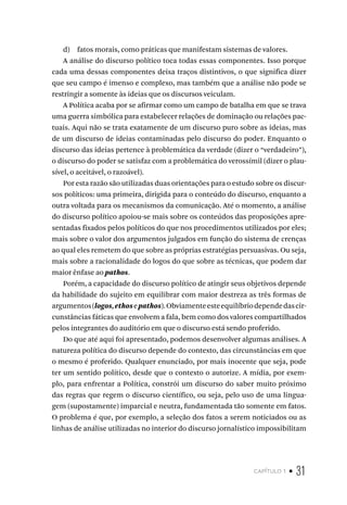 capítulo 1 • 31
d) fatos morais, como práticas que manifestam sistemas de valores.
A análise do discurso político toca todas essas componentes. Isso porque
cada uma dessas componentes deixa traços distintivos, o que significa dizer
que seu campo é imenso e complexo, mas também que a análise não pode se
restringir a somente às ideias que os discursos veiculam.
A Política acaba por se afirmar como um campo de batalha em que se trava
uma guerra simbólica para estabelecer relações de dominação ou relações pac-
tuais. Aqui não se trata exatamente de um discurso puro sobre as ideias, mas
de um discurso de ideias contaminadas pelo discurso do poder. Enquanto o
discurso das ideias pertence à problemática da verdade (dizer o “verdadeiro”),
o discurso do poder se satisfaz com a problemática do verossímil (dizer o plau-
sível, o aceitável, o razoável).
Por esta razão são utilizadas duas orientações para o estudo sobre os discur-
sos políticos: uma primeira, dirigida para o conteúdo do discurso, enquanto a
outra voltada para os mecanismos da comunicação. Até o momento, a análise
do discurso político apoiou-se mais sobre os conteúdos das proposições apre-
sentadas fixados pelos políticos do que nos procedimentos utilizados por eles;
mais sobre o valor dos argumentos julgados em função do sistema de crenças
ao qual eles remetem do que sobre as próprias estratégias persuasivas. Ou seja,
mais sobre a racionalidade do logos do que sobre as técnicas, que podem dar
maior ênfase ao pathos.
Porém, a capacidade do discurso político de atingir seus objetivos depende
da habilidade do sujeito em equilibrar com maior destreza as três formas de
argumentos(logos,ethosepathos).Obviamenteesteequilíbriodependedascir-
cunstâncias fáticas que envolvem a fala, bem como dos valores compartilhados
pelos integrantes do auditório em que o discurso está sendo proferido.
Do que até aqui foi apresentado, podemos desenvolver algumas análises. A
natureza política do discurso depende do contexto, das circunstâncias em que
o mesmo é proferido. Qualquer enunciado, por mais inocente que seja, pode
ter um sentido político, desde que o contexto o autorize. A mídia, por exem-
plo, para enfrentar a Política, constrói um discurso do saber muito próximo
das regras que regem o discurso científico, ou seja, pelo uso de uma lingua-
gem (supostamente) imparcial e neutra, fundamentada tão somente em fatos.
O problema é que, por exemplo, a seleção dos fatos a serem noticiados ou as
linhas de análise utilizadas no interior do discurso jornalístico impossibilitam
 