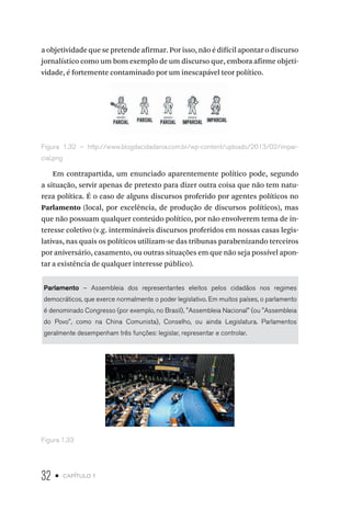 32 • capítulo 1
a objetividade que se pretende afirmar. Por isso, não é difícil apontar o discurso
jornalístico como um bom exemplo de um discurso que, embora afirme objeti-
vidade, é fortemente contaminado por um inescapável teor político.
Figura 1.32 – http://www.blogdacidadania.com.br/wp-content/uploads/2013/02/impar-
cial.png
Em contrapartida, um enunciado aparentemente político pode, segundo
a situação, servir apenas de pretexto para dizer outra coisa que não tem natu-
reza política. É o caso de alguns discursos proferido por agentes políticos no
Parlamento (local, por excelência, de produção de discursos políticos), mas
que não possuam qualquer conteúdo político, por não envolverem tema de in-
teresse coletivo (v.g. intermináveis discursos proferidos em nossas casas legis-
lativas, nas quais os políticos utilizam-se das tribunas parabenizando terceiros
por aniversário, casamento, ou outras situações em que não seja possível apon-
tar a existência de qualquer interesse público).
Parlamento – Assembleia dos representantes eleitos pelos cidadãos nos regimes
democráticos, que exerce normalmente o poder legislativo. Em muitos países, o parlamento
é denominado Congresso (por exemplo, no Brasil), "Assembleia Nacional" (ou "Assembleia
do Povo", como na China Comunista), Conselho, ou ainda Legislatura. Parlamentos
geralmente desempenham três funções: legislar, representar e controlar.
Figura 1.33
 