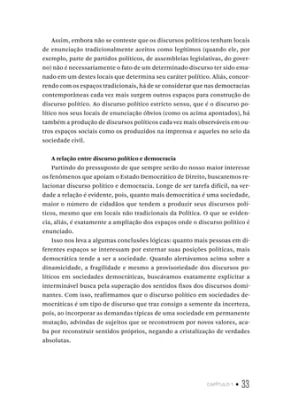 capítulo 1 • 33
Assim, embora não se conteste que os discursos políticos tenham locais
de enunciação tradicionalmente aceitos como legítimos (quando ele, por
exemplo, parte de partidos políticos, de assembleias legislativas, do gover-
no) não é necessariamente o fato de um determinado discurso ter sido ema-
nado em um destes locais que determina seu caráter político. Aliás, concor-
rendo com os espaços tradicionais, há de se considerar que nas democracias
contemporâneas cada vez mais surgem outros espaços para construção do
discurso político. Ao discurso político estricto sensu, que é o discurso po-
lítico nos seus locais de enunciação óbvios (como os acima apontados), há
também a produção de discursos políticos cada vez mais observáveis em ou-
tros espaços sociais como os produzidos na imprensa e aqueles no seio da
sociedade civil.
A relação entre discurso político e democracia
Partindo do pressuposto de que sempre serão do nosso maior interesse
os fenômenos que apoiam o Estado Democrático de Direito, buscaremos re-
lacionar discurso político e democracia. Longe de ser tarefa difícil, na ver-
dade a relação é evidente, pois, quanto mais democrática é uma sociedade,
maior o número de cidadãos que tendem a produzir seus discursos polí-
ticos, mesmo que em locais não tradicionais da Política. O que se eviden-
cia, aliás, é exatamente a ampliação dos espaços onde o discurso político é
enunciado.
Isso nos leva a algumas conclusões lógicas: quanto mais pessoas em di-
ferentes espaços se interessam por externar suas posições políticas, mais
democrática tende a ser a sociedade. Quando alertávamos acima sobre a
dinamicidade, a fragilidade e mesmo a provisoriedade dos discursos po-
líticos em sociedades democráticas, buscávamos exatamente explicitar a
interminável busca pela superação dos sentidos fixos dos discursos domi-
nantes. Com isso, reafirmamos que o discurso político em sociedades de-
mocráticas é um tipo de discurso que traz consigo a semente da incerteza,
pois, ao incorporar as demandas típicas de uma sociedade em permanente
mutação, advindas de sujeitos que se reconstroem por novos valores, aca-
ba por reconstruir sentidos próprios, negando a cristalização de verdades
absolutas.
 