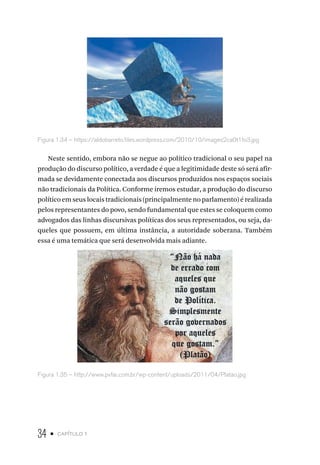 34 • capítulo 1
Figura 1.34 – https://aldobarreto.files.wordpress.com/2010/10/images2ca0t1fo3.jpg
Neste sentido, embora não se negue ao político tradicional o seu papel na
produção do discurso político, a verdade é que a legitimidade deste só será afir-
mada se devidamente conectada aos discursos produzidos nos espaços sociais
não tradicionais da Política. Conforme iremos estudar, a produção do discurso
político em seus locais tradicionais (principalmente no parlamento) é realizada
pelos representantes do povo, sendo fundamental que estes se coloquem como
advogados das linhas discursivas políticas dos seus representados, ou seja, da-
queles que possuem, em última instância, a autoridade soberana. Também
essa é uma temática que será desenvolvida mais adiante.
Figura 1.35 – http://www.pvfar.com.br/wp-content/uploads/2011/04/Platao.jpg
 