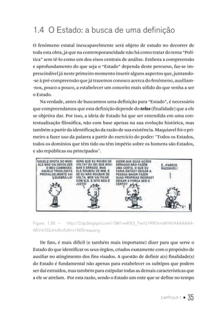capítulo 1 • 35
1.4 O Estado: a busca de uma definição
O fenômeno estatal inescapavelmente será objeto de estudo no decorrer de
toda esta obra, já que na contemporaneidade não há como tratar do tema “Polí-
tica” sem tê-lo como um dos eixos centrais de análise. Embora a compreensão
e aprofundamento do que seja o “Estado” dependa deste percurso, faz-se im-
prescindível já neste primeiro momento inserir alguns aspectos que, juntando-
-se à pré-compreensão que já trazemos conosco acerca do fenômeno, auxiliam-
-nos, pouco a pouco, a estabelecer um conceito mais sólido do que venha a ser
o Estado.
Na verdade, antes de buscarmos uma definição para “Estado”, é necessário
que compreendamos que esta definição depende do telos (finalidade) que a ele
se objetiva dar. Por isso, a ideia de Estado há que ser entendida em uma con-
textualização filosófica, não com base apenas na sua evolução histórica, mas
também a partir da identificação da razão de sua existência. Maquiavel foi o pri-
meiro a fazer uso da palavra a partir do exercício do poder: "Todos os Estados,
todos os domínios que têm tido ou têm império sobre os homens são Estados,
e são repúblicas ou principados".
Figura 1.36 – http://2.bp.blogspot.com/-SM1xwRX3_7w/U1KR3rmdKHI/AAAAAAA-
AEV4/Q3JHJfkxfUA/s1600/aaa.png
De fato, é mais difícil (e também mais importante) dizer para que serve o
Estado do que identificar os seus órgãos, criados exatamente com o propósito de
auxiliar no atingimento dos fins visados. A questão de definir a(s) finalidade(s)
do Estado é fundamental não apenas para estabelecer os subtipos que podem
ser daí extraídos, mas também para estipular todas as demais características que
a ele se atrelam. Por esta razão, sendo o Estado um ente que se define no tempo
 