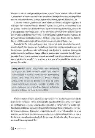 36 • capítulo 1
histórico – não se configurando, portanto, a partir de um modelo universalizável
–,emtermosmaisestritosindicaeleumaformadeorganizaçãodopoderpolítico
que vai se construindo na Europa, aproximadamente, a partir do século XIII.
A palavra “estado”, derivada do latim status, de modo abrangente significa a
condição ou o específico modo de ser de alguma coisa, isto é, como esta se situa
ou qual é a sua situação. No sentido que o conceito será aqui estudado, vinculado
a uma perspectiva política, pode ser ele provisória e inicialmente pensado como
umdeterminado territóriopróprioeindependenteondehabitaumdeterminado
povo, governado por representantes políticos sob a égide de um sistema de insti-
tuições políticas, jurídicas, administrativas, econômicas, policiais etc.
Entretanto, há outras definições que colaboram para um melhor entendi-
mento do referido fenômeno. Nesta linha, dentre as muitas outras trazidas por
importantes estudiosos, não podemos deixar de citar a clássica e bem aceita
definição estabelecida por Georg Jellinek, quando assentou ser o Estado "a cor-
poração de um povo assentada num determinado território e dotada de um po-
der originário de mando". Os sentidos acima buscados possibilitam inúmeros
pontos de análise.
Georg Jellinek – (Lípsia, 16 de junho de 1851 — Heidelberg,
12 de janeiro de 1911). Filósofo do direito e juiz. Professor
na Universidade de Basileia e na Universidade de Heidelberg,
publicou várias obras sobre Filosofia do Direito e Ciência
jurídica, dentre as quais se destaca Teoria Geral do Estado
na qual sustenta que a soberania recai sobre o Estado, e não
sobre a nação, que é um simples órgão daquele e as Teoria da
soberania do Estado e a Teoria do mínimo Ético.
No decorrer do tempo, a definição de “Estado” foi muitas vezes confundida
com outros conceitos como, por exemplo, aqueles atribuídos a “nação” (quan-
do se objetivava acentuar seu aspecto comunitário) e a “governo” (quando a ên-
fase recaía sobre seu caráter institucional). Muito embora os conceitos, sob de-
terminados prismas de análise, se aproximem, devem ser observados em seus
campos autônomos. Iniciamos aqui, então, um trajeto mais extenso em que o
fenômeno estatal será analisado de forma mais detalhada, a fim de que possa-
mos melhor compreendê-lo.
Figura 1.37
 