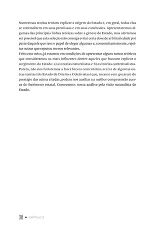 38 • capítulo 2
Numerosas teorias tentam explicar a origem do Estado e, em geral, todas elas
se contradizem em suas premissas e em suas conclusões. Apresentaremos al-
gumas das principais linhas teóricas sobre a gênese do Estado, mas alertamos
ser possível que esta seleção não consiga evitar certa dose de arbitrariedade por
parte daquele que tem o papel de eleger algumas e, concomitantemente, rejei-
tar outras que reputou menos relevantes.
Feito este aviso, já estamos em condições de apresentar alguns ramos teóricos
que consideramos os mais influentes dentre aqueles que buscam explicar o
surgimento do Estado: a) as teorias naturalistas e b) as teorias contratualistas.
Porém, não nos furtaremos a fazer breves comentários acerca de algumas ou-
tras teorias (do Estado de Direito e Coletivistas) que, mesmo sem gozarem do
prestígio das acima citadas, podem nos auxiliar na melhor compreensão acer-
ca do fenômeno estatal. Comecemos nossa análise pela visão naturalista de
Estado.
 