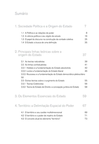 Sumário
1. Sociedade Política e a Origem do Estado 7
1.1 A Política e as relações de poder 8
1.2 A ciência política e seu objeto de estudo 16
1.3 O papel do discurso na construção da vontade coletiva 25
1.4 O Estado: a busca de uma definição 35
2. Principais linhas teóricas sobre a
origem do Estado 37
2.1 As teorias naturalistas 39
2.2 As linhas contratualistas 41
2.2.1 Hobbes e a fundamentação do Estado absolutista 42
2.2.2 Locke a fundamentação do Estado liberal 46
2.2.3 Rousseau e a fundamentação do Estado democrático-plebiscitário
50
2.3 Outras teorias sobre o surgimento do Estado 55
2.3.1 Teorias Coletivistas 56
2.3.2 Teoria do Estado de Direito: a concepção jurídica do Estado 58
3. Os Elementos Essenciais do Estado 59
4. Território: a Delimitação Espacial do Poder 67
4.1 O território e seu caráter multidimensional 69
4.2 O território e o poder de império do Estado 71
4.3 O conceito atual do elemento “território” 73
 
