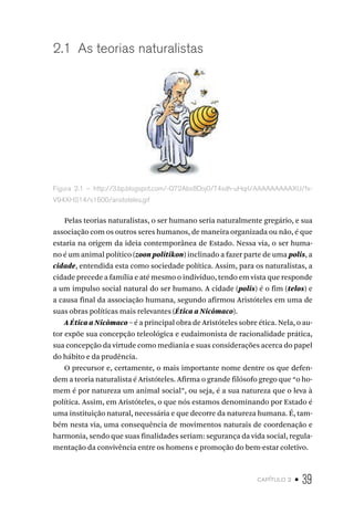capítulo 2 • 39
2.1 As teorias naturalistas
Figura 2.1 – http://3.bp.blogspot.com/-Q72Abx8Doj0/T4xdh-uHqrI/AAAAAAAAAXU/fx-
V94XHS14/s1600/aristoteles.gif
Pelas teorias naturalistas, o ser humano seria naturalmente gregário, e sua
associação com os outros seres humanos, de maneira organizada ou não, é que
estaria na origem da ideia contemporânea de Estado. Nessa via, o ser huma-
no é um animal político (zoon politikon) inclinado a fazer parte de uma polis, a
cidade, entendida esta como sociedade política. Assim, para os naturalistas, a
cidade precede a família e até mesmo o indivíduo, tendo em vista que responde
a um impulso social natural do ser humano. A cidade (polis) é o fim (telos) e
a causa final da associação humana, segundo afirmou Aristóteles em uma de
suas obras políticas mais relevantes (Ética a Nicômaco).
A Ética a Nicômaco – é a principal obra de Aristóteles sobre ética. Nela, o au-
tor expõe sua concepção teleológica e eudaimonista de racionalidade prática,
sua concepção da virtude como mediania e suas considerações acerca do papel
do hábito e da prudência.
O precursor e, certamente, o mais importante nome dentre os que defen-
dem a teoria naturalista é Aristóteles. Afirma o grande filósofo grego que “o ho-
mem é por natureza um animal social”, ou seja, é a sua natureza que o leva à
política. Assim, em Aristóteles, o que nós estamos denominando por Estado é
uma instituição natural, necessária e que decorre da natureza humana. É, tam-
bém nesta via, uma consequência de movimentos naturais de coordenação e
harmonia, sendo que suas finalidades seriam: segurança da vida social, regula-
mentação da convivência entre os homens e promoção do bem-estar coletivo.
 