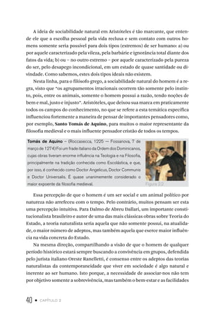 40 • capítulo 2
A ideia de sociabilidade natural em Aristóteles é tão marcante, que enten-
de ele que a escolha pessoal pela vida reclusa e sem contato com outros ho-
mens somente seria possível para dois tipos (extremos) de ser humano: a) ou
por aquele caracterizado pela vileza, pela barbárie e ignorância total diante dos
fatos da vida; b) ou – no outro extremo – por aquele caracterizado pela pureza
do ser, pelo desapego incondicional, em um estado de quase santidade ou di-
vindade. Como sabemos, estes dois tipos ideais não existem.
Nesta linha, para o filósofo grego, a sociabilidade natural do homem é a re-
gra, visto que “os agrupamentos irracionais ocorrem tão somente pelo instin-
to, pois, entre os animais, somente o homem possui a razão, tendo noções de
bem e mal, justo e injusto”. Aristóteles, que deixou sua marca em praticamente
todos os campos do conhecimento, no que se refere a esta temática específica
influenciou fortemente a maneira de pensar de importantes pensadores como,
por exemplo, Santo Tomás de Aquino, para muitos o maior representante da
filosofia medieval e o mais influente pensador cristão de todos os tempos.
Tomás de Aquino – (Roccasecca, 1225 — Fossanova, 7 de
março de 1274) Foi um frade italiano da Ordem dos Dominicanos,
cujas obras tiveram enorme influência na Teologia e na Filosofia,
principalmente na tradição conhecida como Escolástica, e que,
por isso, é conhecido como Doctor Angelicus, Doctor Communis
e Doctor Universalis. É quase unanimemente considerado o
maior expoente da filosofia medieval.
Essa percepção de que o homem é um ser social e um animal político por
natureza não arrefeceu com o tempo. Pelo contrário, muitos pensam ser esta
uma percepção intuitiva. Para Dalmo de Abreu Dallari, um importante consti-
tucionalista brasileiro e autor de uma das mais clássicas obras sobre Teoria do
Estado, a teoria naturalista seria aquela que não somente possui, na atualida-
de, o maior número de adeptos, mas também aquela que exerce maior influên-
cia na vida concreta do Estado.
Na mesma direção, compartilhando a visão de que o homem de qualquer
período histórico estará sempre buscando a convivência em grupos, defendida
pelo jurista italiano Oreste Ranelletti, é consenso entre os adeptos das teorias
naturalistas da contemporaneidade que viver em sociedade é algo natural e
inerente ao ser humano. Isto porque, a necessidade de associar-nos não tem
por objetivo somente a sobrevivência, mas também o bem-estar e as facilidades
Figura 2.2
 