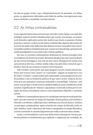 capítulo 2 • 41
da vida em grupo. O fato é que, independentemente do pensador, em linhas
gerais, os argumentos elaborados nesta linha de análise convergem para uma
única conclusão: a sociedade é um fato natural.
2.2 As linhas contratualistas
A esta segunda linha teórica teremos que conceder maior espaço, em razão dos
múltiplos aspectos teóricos fundamentais que suscita. Isto porque, na tentati-
va de formular explicações acerca dos motivos que levam as pessoas a formar
governos e manter a ordem social, foram estabelecidas algumas das teorias de
exercício de poder mais influentes dos últimos séculos, trazendo à tona concei-
tos jurídico-políticos fundamentais que, mesmo nos dias de hoje, permanecem
sendo paradigmáticos nos estudos das Ciências políticas.
Por isso, as vertentes contratualistas desfrutam de enorme prestígio entre
os estudiosos do fenômeno estatal. Alertamos desde já que não estamos diante
de uma teoria homogênea, mas sim de uma classe abrangente de teorias com
características diversas, embora unidas todas elas pela ideia central de que o
Estado é fruto de um contrato (ou pacto) entre humanos.
Vale ressaltar, neste ponto, que, para designar a teoria, muitos autores pre-
ferem usar termos como “pacto” ou “convenção”. Alegam ser impreciso o uso
do termo “contrato”, o qual estaria mais relacionado a uma perspectiva de aná-
lise jurídica e não ao fenômeno político de que trata a teoria. Todavia, há mo-
tivos pera que possamos continuar utilizando a terminologia “contrato” sem
temor: seja porque o termo (como a própria Bíblia já assim considerava) pode
assumir a significação de “aliança”; seja porque a expressão acabou por se con-
sagrar de forma contundente entre os mais importantes filósofos e cientistas
sociais.
Embora o Contratualismo possa ser considerado um tipo de teorização bas-
tante cara não somente ao campo da chamada Ciência política, mas também à
Filosofia e ao Direito, é difícil precisar e delimitar sua área de alcance. Embora
os principais contratualistas sejam oriundos do campo da filosofia (como se
sabe, Hobbes, Locke e Rousseau são nomes consagrados no campo filosófico),
a teoria construída se estende largamente por todas as demais áreas citadas.
Assim, o contratualismo, como uma linha teórica abrangente, tem por pre-
tensão analisar os fundamentos que explicam o surgimento da sociedade, do
 