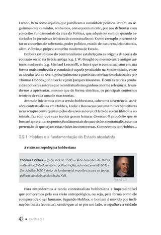 42 • capítulo 2
Estado, bem como aqueles que justificam a autoridade política. Porém, ao se-
guirmos este caminho, acabamos, consequentemente, por nos defrontar com
conceitos fundamentais da área da Política, que adquirem sentido quando as-
sociados às premissas teóricas do contratualismo. Como exemplo podemos ci-
tar os conceitos de soberania, poder político, estado de natureza, leis naturais,
além, é óbvio, o próprio conceito moderno de Estado.
Embora estudiosos do contratualismo estabeleçam as origens da teoria do
contrato social na Grécia antiga (v.g. J. W. Gough) ou mesmo entre antigos au-
tores medievais (v.g. Michael Lessnoff), o fato é que o contratualismo em sua
forma mais conhecida e estudada é aquele produzido na Modernidade, entre
os séculos XVII e XVIII, principalmente a partir das teorizações elaboradas por
Thomas Hobbes, John Locke e Jean-Jacques Rousseau. É com as teorias produ-
zidas por estes autores que o contratualismo ganhou enorme relevância, levan-
do-nos a apresentar, mesmo que de forma sintética, os principais contornos
teóricos de cada uma de suas teorias.
Antes de iniciarmos com a versão hobbesiana, cabe uma advertência. As vi-
sões contratualistas em Hobbes, Locke e Rousseau costumam receber leituras
nem sempre convergentes pelos diversos autores. O fato de serem filósofos se-
minais, faz com que suas teorias gerem leituras diversas. O propósito que se
buscaéapresentarospontosfundamentaisdesuasvisõescontratualistassema
pretensão de que sejam estas visões incontroversas. Comecemos por Hobbes...
2.2.1 Hobbes e a fundamentação do Estado absolutista
A visão antropológica hobbesiana
Thomas Hobbes – (5 de abril de 1588 — 4 de dezembro de 1679)
matemático, filósofo e teórico político inglês, autor de Leviatã (1651) e
Do cidadão (1651). Autor de fundamental importância para as teorias
políticas absolutistas do século XVII.
Para entendermos a teoria contratualista hobbesiana é imprescindível
que comecemos pela sua visão antropológica, ou seja, pela forma como ele
compreende o ser humano. Segundo Hobbes, o homem é movido por incli-
nações inatas (conatus), sendo que: a) se por um lado, o orgulho e a vaidade
Figura 2.3
 