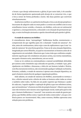 capítulo 2 • 43
o levam a que deseje ardentemente a glória; b) por outro lado, é ele assedia-
do de forma igualmente apaixonada pelo desejo de se conservar vivo, o que
o leva a temer de forma profunda a morte. São duas paixões que convivem
simultaneamente.
Analisemos melhor: se a primeira inclinação o leva a um desejo perpétuo e
incessante de adquirir cada vez mais poder e a entrar em conflito com os seus
semelhantes (nesse sentido, o homem, em Hobbes, seria um ser antissocial
e egoísta) e, consequentemente, colocando-o em situação de permanente pe-
rigo, a outra inclinação atenuaria o apetite desenfreado pela paixão à glória.
O estado de natureza em Hobbes
O entendimento desta “antropologia” hobbesiana facilita enormemente a
compreensão do que significa para ele o chamado “estado de natureza”. Po-
rém, antes de continuarmos, talvez seja o caso de explicarmos o que é este “es-
tado de natureza” de uma forma genérica. Trata-se de uma situação hipotética,
imaginada por certos filósofos, na qual se encontrariam os homens antes de se
organizarem em sociedade. Observem que é uma visão que confronta comple-
tamente aquela que nós estudamos um pouco acima, nas teorias naturalistas,
nas quais o homem seria, naturalmente, um ser social.
Como se vê, embora no contratualismo a natural sociabilidade defendida
por autores como Aristóteles seja colocada em questão, a verdade é que, prin-
cipalmente em Hobbes e Rousseau, a ideia de um homem isolado é fictícia,
com fins meramente teóricos, não encontrando qualquer validação na história.
Portanto, cuidado, o estado de natureza é apenas uma situação hipotética, na
qual o homem estaria fora de qualquer organização política.
Indo adiante, no estado de natureza em Hobbes, ausentando-se normas e
leis, o direito natural seria o direito de todos os homens sobre todas as coisas
e também sobre todos. Na falta de um poder superior que limitasse o poder
de cada um, é aquele orgulho e aspiração de glória a que nos referimos acima,
que vai transformar “o homem em lobo do próprio homem”. Observe que neste
caso não teríamos nem mesmo uma organização social, razão pela qual se diz
que o homem hobbesiano é “associal”. Isso acarreta um estado de guerra per-
pétuo, que Hobbes define como a “guerra de todos contra todos”, em que a vio-
lência parece ser incontornável. Mas, como veremos, Hobbes apresenta uma
solução para este problema.
 