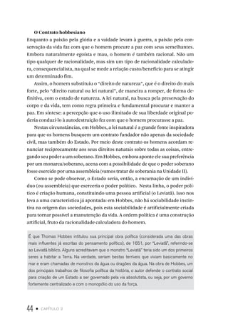 44 • capítulo 2
O Contrato hobbesiano
Enquanto a paixão pela glória e a vaidade levam à guerra, a paixão pela con-
servação da vida faz com que o homem procure a paz com seus semelhantes.
Embora naturalmente egoísta e mau, o homem é também racional. Não um
tipo qualquer de racionalidade, mas sim um tipo de racionalidade calculado-
ra, consequencialista, na qual se mede a relação custo/benefício para se atingir
um determinado fim.
Assim, o homem substituiu o “direito de natureza”, que é o direito do mais
forte, pelo “direito natural ou lei natural”, de maneira a romper, de forma de-
finitiva, com o estado de natureza. A lei natural, na busca pela preservação do
corpo e da vida, tem como regra primeira e fundamental procurar e manter a
paz. Em síntese: a percepção que o uso ilimitado de sua liberdade original po-
deria conduzi-lo à autodestruição fez com que o homem procurasse a paz.
Nestas circunstâncias, em Hobbes, a lei natural é a grande fonte inspiradora
para que os homens busquem um contrato fundador não apenas da sociedade
civil, mas também do Estado. Por meio deste contrato os homens acordam re-
nunciar reciprocamente aos seus direitos naturais sobre todas as coisas, entre-
gando seu poder a um soberano. Em Hobbes, embora aponte ele sua preferência
por um monarca/soberano, acena com a possibilidade de que o poder soberano
fosse exercido por uma assembleia (vamos tratar de soberania na Unidade II).
Como se pode observar, o Estado seria, então, a encarnação de um indiví-
duo (ou assembleia) que exerceria o poder político. Nesta linha, o poder polí-
tico é criação humana, constituindo uma pessoa artificial (o Leviatã). Isso nos
leva a uma característica já apontada: em Hobbes, não há sociabilidade instin-
tiva na origem das sociedades, pois esta sociabilidade é artificialmente criada
para tornar possível a manutenção da vida. A ordem política é uma construção
artificial, fruto da racionalidade calculadora do homem.
É que Thomas Hobbes intitulou sua principal obra política (considerada uma das obras
mais influentes já escritas do pensamento político), de 1651, por “Leviatã”, referindo-se
ao Leviatã bíblico. Alguns acreditavam que o monstro “Leviatã" teria sido um dos primeiros
seres a habitar a Terra. Na verdade, seriam bestas terríveis que viviam basicamente no
mar e eram chamadas de monstros da água ou dragões da água. Na obra de Hobbes, um
dos principais trabalhos de filosofia política da história, o autor defende o contrato social
para criação de um Estado a ser governado pela via absolutista, ou seja, por um governo
fortemente centralizado e com o monopólio do uso da força.
 