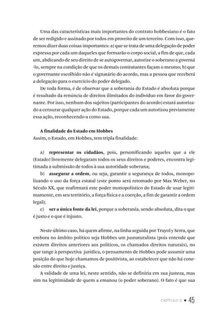 capítulo 2 • 45
Uma das características mais importantes do contrato hobbesiano é o fato
de ser redigido e assinado por todos em proveito de um terceiro. Com isso, que-
remos dizer duas coisas importantes: a) que se trata de uma delegação de poder
expressa por cada um daqueles que formarão o corpo social, a fim de que, cada
um, abdicando de seu direito de se autogovernar, autorize o soberano a governá
-lo, sempre na condição de que os demais contratantes façam o mesmo; b) que
o governante escolhido não é signatário do acordo, mas a pessoa que receberá
a delegação para o exercício do poder delegado.
De toda forma, é de observar que a soberania do Estado é absoluta porque
é resultado da renúncia de direitos ilimitados do indivíduo em favor do gover-
nante. Por isso, nenhum dos sujeitos (participantes do acordo) estará autoriza-
do a censurar qualquer ação do Estado, porque cada um autorizou previamente
essa ação, reconhecendo-a como sua.
A finalidade do Estado em Hobbes
Assim, o Estado, em Hobbes, tem tripla finalidade:
a) representar os cidadãos, pois, personificando aqueles que a ele
(Estado) livremente delegaram todos os seus direitos e poderes, encontra legi-
timada a submissão de todos à sua autoridade soberana;
b) assegurar a ordem, ou seja, garantir a segurança de todos, monopo-
lizando o uso da força estatal (este ponto será retomado por Max Weber, no
Século XX, que reafirmará este poder monopolístico do Estado de usar legiti-
mamente, em seu território, a força física e a coerção, a fim de garantir a ordem
legal);
c) ser a única fonte da lei, porque a soberania, sendo absoluta, dita o que
é justo e o que é injusto.
Neste último caso, há quem afirme, na linha seguida por Truyol y Serra, que
embora no âmbito político seja Hobbes um jusnaturalista (pois entende que
existem direitos anteriores aos políticos, os chamados direitos naturais), no
que tange à perspectiva jurídica, o pensamento de Hobbes pode assumir uma
posição do que hoje chamamos de positivista, ao estabelecer que não há cone-
xão entre direito e justiça.
A validade de uma lei, neste sentido, não se definiria em sua justeza, mas
sim na legitimidade de quem a emanou (o poder soberano). O fato é que sua
 