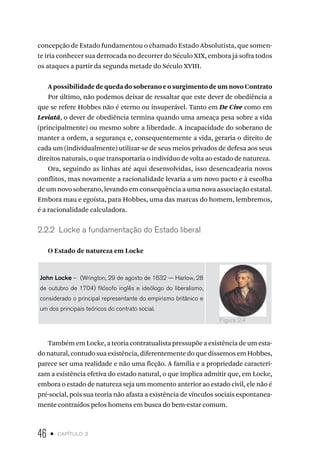 46 • capítulo 2
concepção de Estado fundamentou o chamado Estado Absolutista, que somen-
te iria conhecer sua derrocada no decorrer do Século XIX, embora já sofra todos
os ataques a partir da segunda metade do Século XVIII.
A possibilidade de queda do soberano e o surgimento de um novo Contrato
Por último, não podemos deixar de ressaltar que este dever de obediência a
que se refere Hobbes não é eterno ou insuperável. Tanto em De Cive como em
Leviatã, o dever de obediência termina quando uma ameaça pesa sobre a vida
(principalmente) ou mesmo sobre a liberdade. A incapacidade do soberano de
manter a ordem, a segurança e, consequentemente a vida, geraria o direito de
cada um (individualmente) utilizar-se de seus meios privados de defesa aos seus
direitos naturais, o que transportaria o indivíduo de volta ao estado de natureza.
Ora, seguindo as linhas até aqui desenvolvidas, isso desencadearia novos
conflitos, mas novamente a racionalidade levaria a um novo pacto e à escolha
de um novo soberano, levando em consequência a uma nova associação estatal.
Embora mau e egoísta, para Hobbes, uma das marcas do homem, lembremos,
é a racionalidade calculadora.
2.2.2 Locke a fundamentação do Estado liberal
O Estado de natureza em Locke
John Locke – (Wrington, 29 de agosto de 1632 — Harlow, 28
de outubro de 1704) filósofo inglês e ideólogo do liberalismo,
considerado o principal representante do empirismo britânico e
um dos principais teóricos do contrato social.
Também em Locke, a teoria contratualista pressupõe a existência de um esta-
donatural,contudosuaexistência,diferentementedoquedissemosemHobbes,
parece ser uma realidade e não uma ficção. A família e a propriedade caracteri-
zam a existência efetiva do estado natural, o que implica admitir que, em Locke,
embora o estado de natureza seja um momento anterior ao estado civil, ele não é
pré-social, pois sua teoria não afasta a existência de vínculos sociais espontanea-
mente contraídos pelos homens em busca do bem-estar comum.
Figura 2.4
 