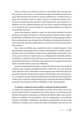capítulo 2 • 47
Aliás, ao ordenar que cada um conserve a sua própria vida, mas que tam-
bém não lese a dos outros, a lei natural pressupõe um estado de natureza na
qual, diferentemente do estado de natureza hobbesiano, a violência não é a
regra. Pelo contrário, a paz é a regra e a guerra a exceção que quebra a har-
monia da relação homem-natureza e cujos responsáveis são as paixões e o
dinheiro. Por isso, podemos afirmar que em Locke o estado de natureza não
é um estado de luta, mas um estado de cooperação fundado sob o signo da
racionalidade humana.
Destes pressupostos, podemos extrair um dos pontos basilares da teoria
lockeana; em estado de natureza os homens possuem direitos inatos à vida, à
propriedade e à liberdade, bem como a faculdade de castigar qualquer ofensa.
Essa concepção que tanto destaque deu à liberdade e à propriedade fundamen-
tará as bases do chamado Estado liberal e encontra em Locke um dos princi-
pais teóricos.
Ora, vimos em Hobbes que a vontade de evitar o estado de guerra é uma
das principais razões pelas quais os homens abandonaram o estado natural e
passam a viver em sociedade, a partir de uma organização estatal. Aliás, reite-
ramos, nunca devemos esquecer que essa configuração de sociedade política,
em Hobbes, é artificial, ou seja, não foi um acontecimento histórico, mas uma
construção teórica para se formular uma teoria acerca do surgimento da socie-
dade e do Estado. Porém, em Locke é diferente...
Na teoria contratualista de Locke, o estado de natureza não é um estado de
violência, pois a própria sociedade possuiria o direito de, com suas próprias
mãos, defender a vida, a liberdade e os bens daqueles que vivem de acordo com
essas leis (naturais). A pergunta que surge e se faz relevante neste momento, en-
tão, é a seguinte: por que seria necessário passar do estado de natureza para um
estado civil, se o primeiro (diferentemente da construção pensada em Hobbes)
já teria por pressuposto os direitos à liberdade, à vida e à propriedade?
O contrato, a origem do poder político: realização do direito natural
A resposta não exige muita complexidade na análise. Para Locke, como a fra-
queza humana levaria a comportamentos contra natura e a lei não-escrita (lei
natural) está sujeita a contestação, os homens decidiram cindir a sua comuni-
dade em sociedades civis particulares, a fim de salvaguardar os seus direitos
naturais (à felicidade, à liberdade, à igualdade, à propriedade). Ou seja, o que
realmente se almeja com a criação do estado civil (político) por meio de um
 