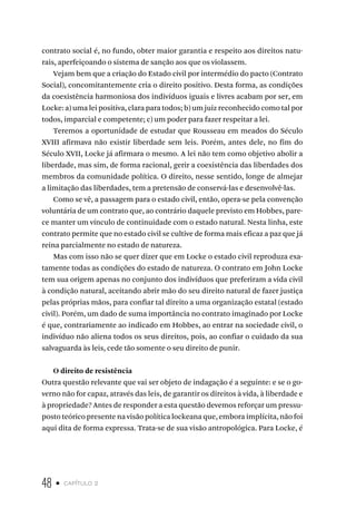 48 • capítulo 2
contrato social é, no fundo, obter maior garantia e respeito aos direitos natu-
rais, aperfeiçoando o sistema de sanção aos que os violassem.
Vejam bem que a criação do Estado civil por intermédio do pacto (Contrato
Social), concomitantemente cria o direito positivo. Desta forma, as condições
da coexistência harmoniosa dos indivíduos iguais e livres acabam por ser, em
Locke: a) uma lei positiva, clara para todos; b) um juiz reconhecido como tal por
todos, imparcial e competente; c) um poder para fazer respeitar a lei.
Teremos a oportunidade de estudar que Rousseau em meados do Século
XVIII afirmava não existir liberdade sem leis. Porém, antes dele, no fim do
Século XVII, Locke já afirmara o mesmo. A lei não tem como objetivo abolir a
liberdade, mas sim, de forma racional, gerir a coexistência das liberdades dos
membros da comunidade política. O direito, nesse sentido, longe de almejar
a limitação das liberdades, tem a pretensão de conservá-las e desenvolvê-las.
Como se vê, a passagem para o estado civil, então, opera-se pela convenção
voluntária de um contrato que, ao contrário daquele previsto em Hobbes, pare-
ce manter um vínculo de continuidade com o estado natural. Nesta linha, este
contrato permite que no estado civil se cultive de forma mais eficaz a paz que já
reina parcialmente no estado de natureza.
Mas com isso não se quer dizer que em Locke o estado civil reproduza exa-
tamente todas as condições do estado de natureza. O contrato em John Locke
tem sua origem apenas no conjunto dos indivíduos que preferiram a vida civil
à condição natural, aceitando abrir mão do seu direito natural de fazer justiça
pelas próprias mãos, para confiar tal direito a uma organização estatal (estado
civil). Porém, um dado de suma importância no contrato imaginado por Locke
é que, contrariamente ao indicado em Hobbes, ao entrar na sociedade civil, o
indivíduo não aliena todos os seus direitos, pois, ao confiar o cuidado da sua
salvaguarda às leis, cede tão somente o seu direito de punir.
O direito de resistência
Outra questão relevante que vai ser objeto de indagação é a seguinte: e se o go-
verno não for capaz, através das leis, de garantir os direitos à vida, à liberdade e
à propriedade? Antes de responder a esta questão devemos reforçar um pressu-
posto teórico presente na visão política lockeana que, embora implícita, não foi
aqui dita de forma expressa. Trata-se de sua visão antropológica. Para Locke, é
 
