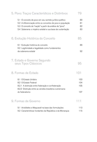 5. Povo: Traços Característicos e Distintivos 79
5.1 O conceito de povo em seu sentido jurídico-político 80
5.2 A diferenciação entre os conceitos de povo e população 81
5.3 O conceito de “nação” a partir da análise de “povo” 82
5.4 Soberania: o império estatal e sua base de sustentação 83
6. Evolução Histórica do Conceito 85
6.1 Evolução histórica do conceito 86
6.2 Legitimidade e legalidade como fundamentos
da soberania estatal 92
7. Estado e Governo Segundo
seus Tipos Clássicos 95
8. Formas de Estado 101
8.1 O Estado Unitário 103
8.2 O Estado Federal 104
8.2.1 A distinção entre federação e confederação 105
8.2.2 Distinção entre as versões brasileira e americana
do federalismo 107
9. Formas de Governo 111
9.1 Aristóteles e Maquiavel na base das formulações 113
9.2 Características fundantes da República e da Monarquia 115
 