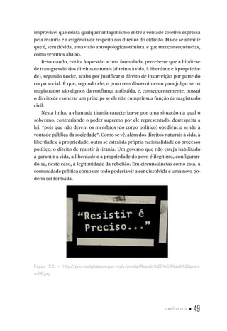 capítulo 2 • 49
improvável que exista qualquer antagonismo entre a vontade coletiva expressa
pela maioria e a exigência de respeito aos direitos do cidadão. Há de se admitir
que é, sem dúvida, uma visão antropológica otimista, e que traz consequências,
como veremos abaixo.
Retornando, então, à questão acima formulada, percebe-se que a hipótese
de transgressão dos direitos naturais (direitos à vida, à liberdade e à proprieda-
de), segundo Locke, acaba por justificar o direito de insurreição por parte do
corpo social. É que, segundo ele, o povo tem discernimento para julgar se os
magistrados são dignos da confiança atribuída, e, consequentemente, possui
o direito de exonerar um príncipe se ele não cumprir sua função de magistrado
civil.
Nesta linha, a chamada tirania caracteriza-se por uma situação na qual o
soberano, contrariando o poder supremo por ele representado, desrespeita a
lei, “pois que não devem os membros (do corpo político) obediência senão à
vontade pública da sociedade”. Como se vê, além dos direitos naturais à vida, à
liberdade e à propriedade, outro se extrai da própria racionalidade do processo
político: o direito de resistir à tirania. Um governo que não esteja habilitado
a garantir a vida, a liberdade e a propriedade do povo é ilegítimo, configuran-
do-se, neste caso, a legitimidade da rebelião. Em circunstâncias como esta, a
comunidade política como um todo poderia vir a ser dissolvida e uma nova po-
deria ser formada.
Figura 2.5 – http://puc-riodigital.com.puc-rio.br/media/Resistir%20%C3%A9%20preci-
so09.jpg
 
